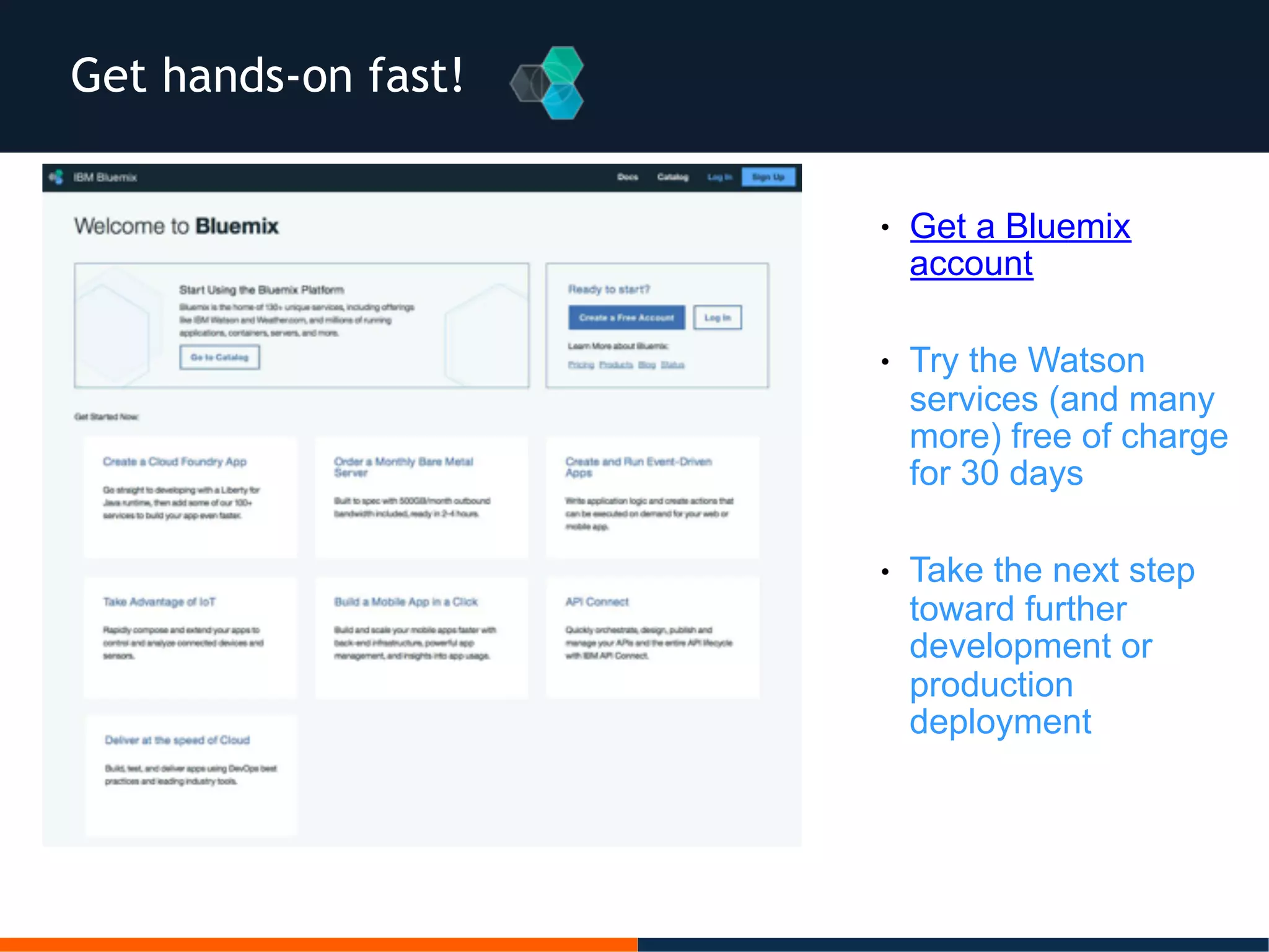 Get hands-on fast!
● Get a Bluemix
account
● Try the Watson
services (and many
more) free of charge
for 30 days
● Take the next step
toward further
development or
production
deployment