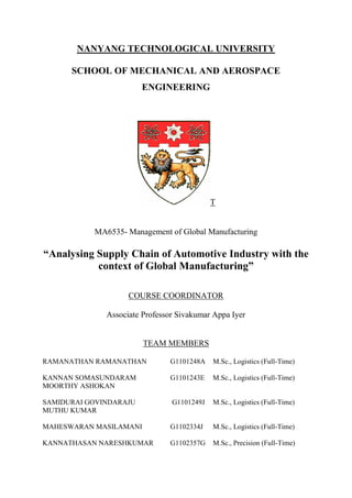 NANYANG TECHNOLOGICAL UNIVERSITY

      SCHOOL OF MECHANICAL AND AEROSPACE
                        ENGINEERING




                                            T


           MA6535- Management of Global Manufacturing

“Analysing Supply Chain of Automotive Industry with the
           context of Global Manufacturing”

                    COURSE COORDINATOR

              Associate Professor Sivakumar Appa Iyer


                        TEAM MEMBERS

RAMANATHAN RAMANATHAN          G1101248A    M.Sc., Logistics (Full-Time)

KANNAN SOMASUNDARAM            G1101243E    M.Sc., Logistics (Full-Time)
MOORTHY ASHOKAN

SAMIDURAI GOVINDARAJU           G1101249J   M.Sc., Logistics (Full-Time)
MUTHU KUMAR

MAHESWARAN MASILAMANI          G1102334J    M.Sc., Logistics (Full-Time)

KANNATHASAN NARESHKUMAR        G1102357G    M.Sc., Precision (Full-Time)
 