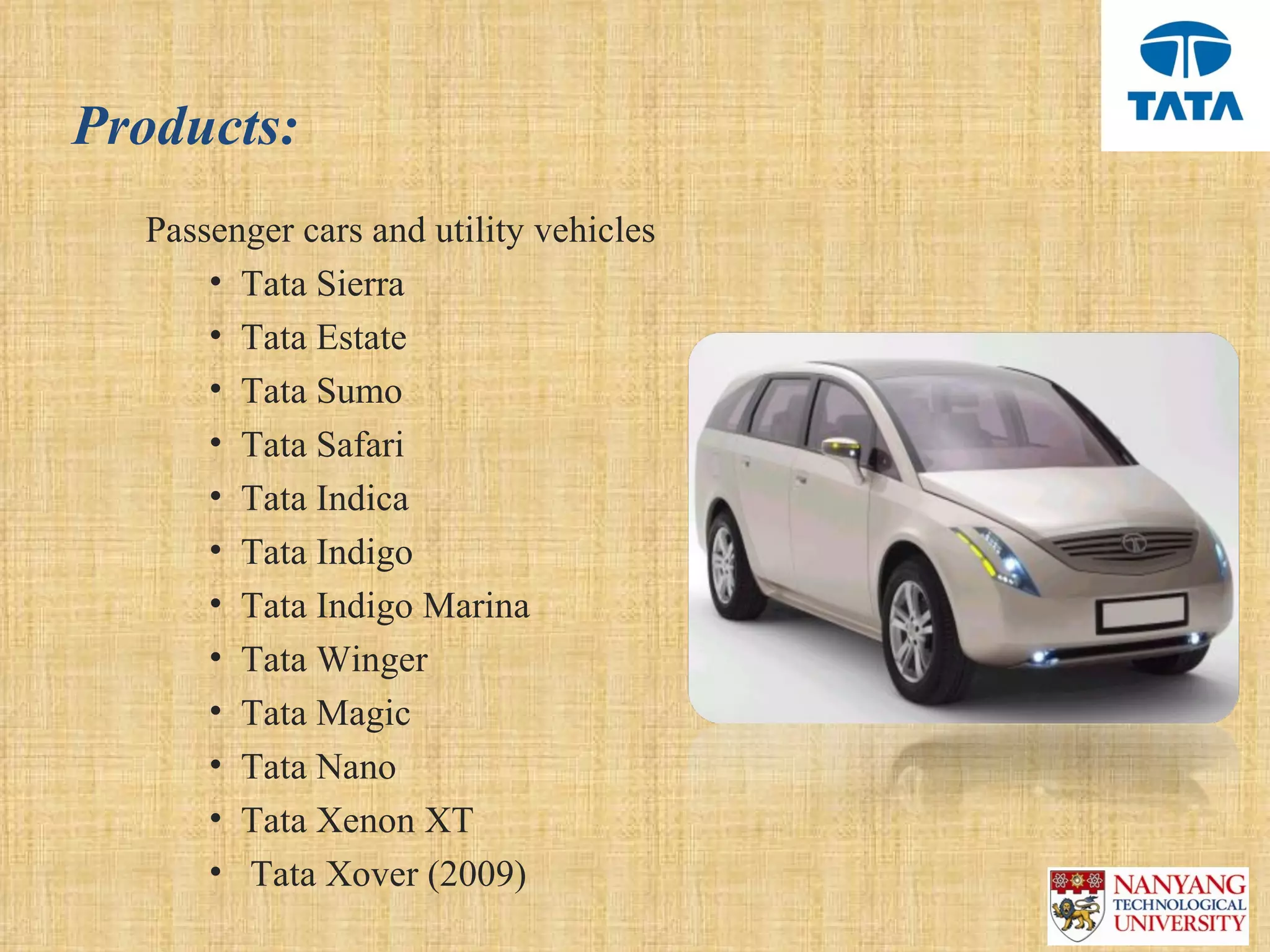 Products:
  Passenger cars and utility vehicles
      • Tata Sierra
      • Tata Estate
      • Tata Sumo
      • Tata Safari
      • Tata Indica
      • Tata Indigo
      • Tata Indigo Marina
      • Tata Winger
      • Tata Magic
      • Tata Nano
      • Tata Xenon XT
      •  Tata Xover (2009)
 