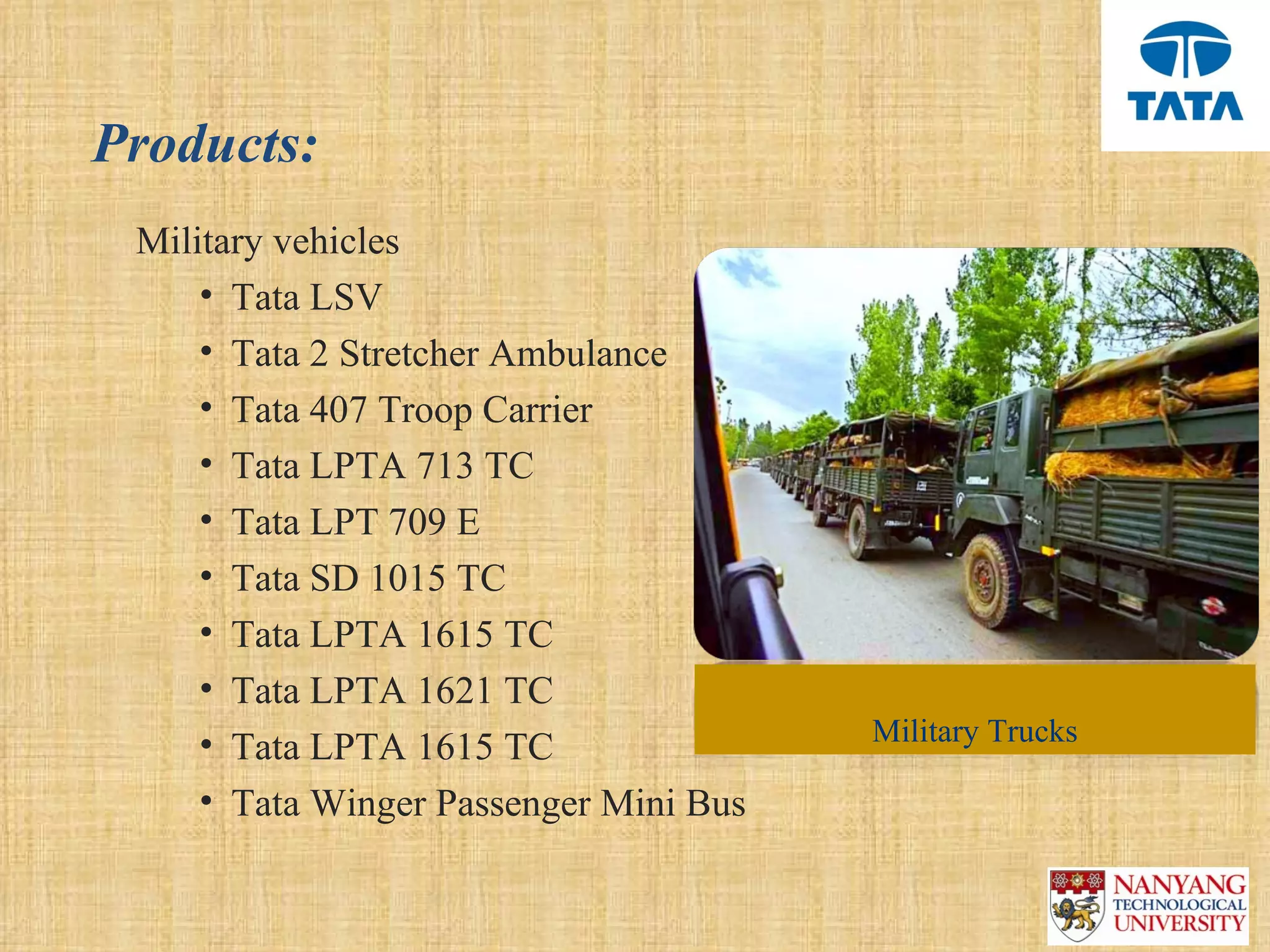 Products:
 Military vehicles
     • Tata LSV
     • Tata 2 Stretcher Ambulance
     • Tata 407 Troop Carrier
     • Tata LPTA 713 TC
     • Tata LPT 709 E
     • Tata SD 1015 TC
     • Tata LPTA 1615 TC
     • Tata LPTA 1621 TC
     • Tata LPTA 1615 TC                Military Trucks

     • Tata Winger Passenger Mini Bus
 