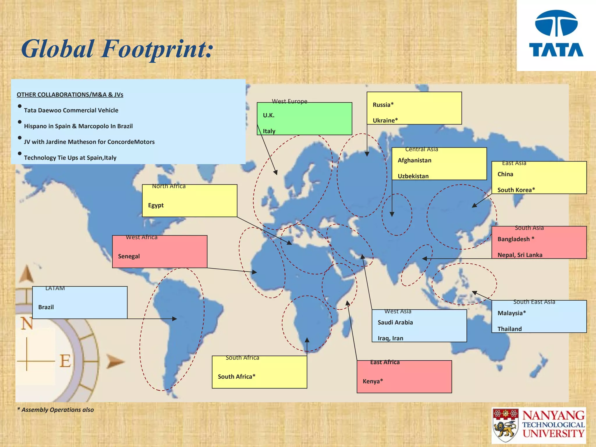 Global Footprint:
OTHER COLLABORATIONS/M&A & JVs
                                                                               West Europe
• Tata Daewoo Commercial Vehicle                                                               Russia*
                                                                            U.K.
• Hispano in Spain & Marcopolo In Brazil                                                       Ukraine*
                                                                            Italy
• JV with Jardine Matheson for ConcordeMotors
                                                                                                              Central Asia
• Technology Tie Ups at Spain,Italy                                                                       Afghanistan         East Asia
                                                                                                          Uzbekistan         China
                                            North Africa
                                                                                                                             South Korea*

                                           Egypt


                                                                                                                                     South Asia
                                   West Africa                                                                               Bangladesh *

                                 Senegal                                                                                     Nepal, Sri Lanka



         LATAM

                                                                                                                                     South East Asia
       Brazil
                                                                                                      West Asia              Malaysia*
                                                                                                 Saudi Arabia
                                                                                                                             Thailand
                                                                                                 Iraq, Iran

                                                             South Africa
                                                                                               East Africa

                                                           South Africa*
                                                                                             Kenya*



* Assembly Operations also
 