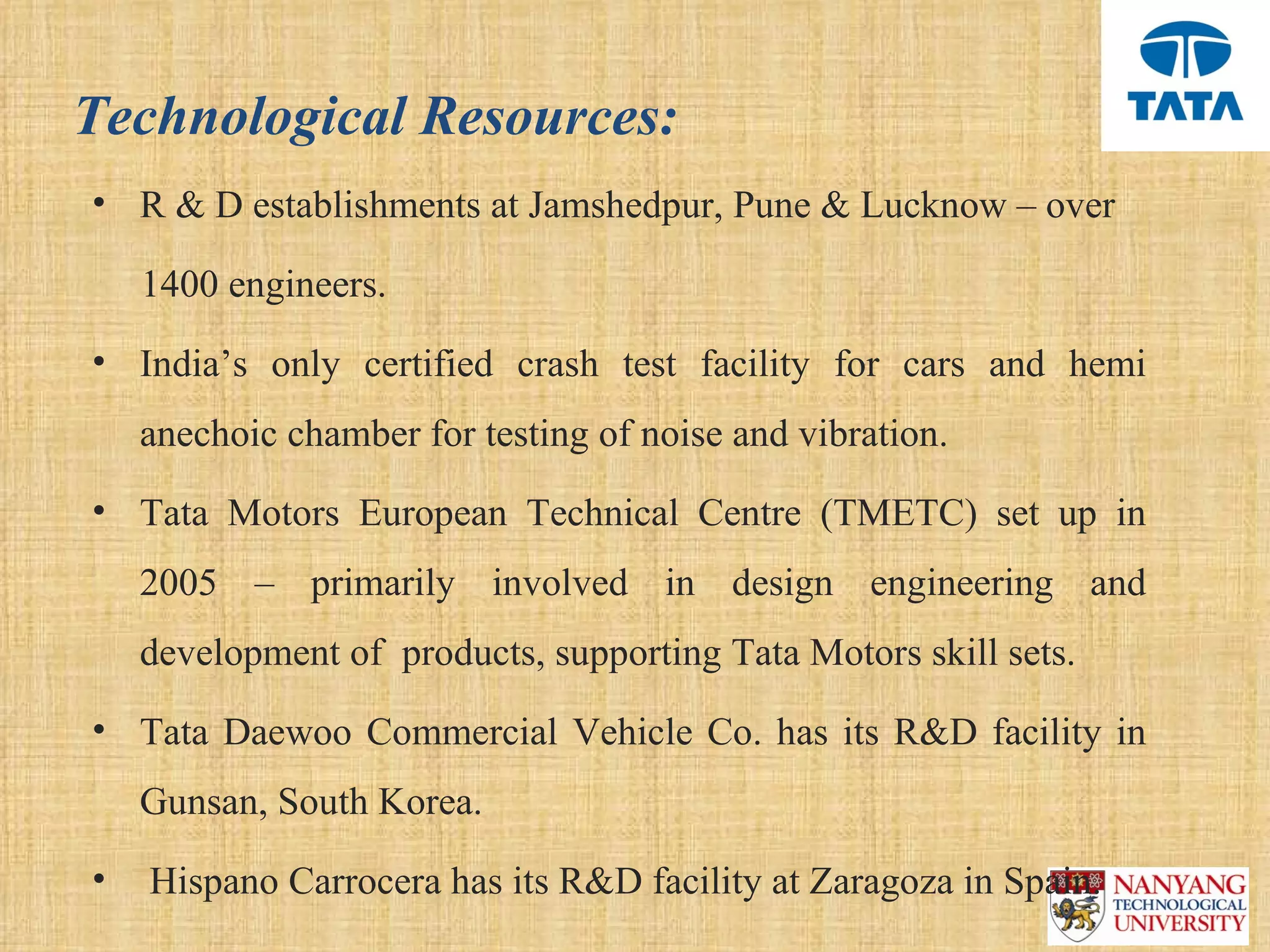 Technological Resources:
• R & D establishments at Jamshedpur, Pune & Lucknow – over 

     1400 engineers.
• India’s  only  certified  crash  test  facility  for  cars  and  hemi 
   anechoic chamber for testing of noise and vibration.
• Tata  Motors  European  Technical  Centre  (TMETC)  set  up  in 
   2005  –  primarily  involved  in  design  engineering  and 
   development of  products, supporting Tata Motors skill sets.
• Tata  Daewoo  Commercial  Vehicle  Co.  has  its  R&D  facility  in 
   Gunsan, South Korea.
•  Hispano Carrocera has its R&D facility at Zaragoza in Spain.
 