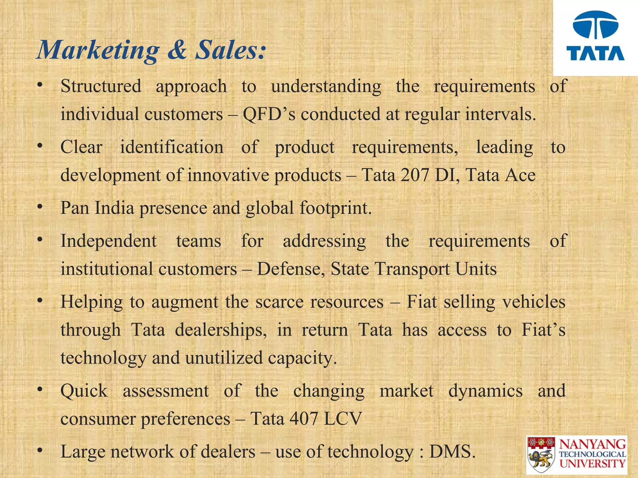 Marketing & Sales:
• Structured  approach  to  understanding  the  requirements  of 
  individual customers – QFD’s conducted at regular intervals.
• Clear  identification  of  product  requirements,  leading  to 
  development of innovative products – Tata 207 DI, Tata Ace
• Pan India presence and global footprint.
• Independent  teams  for  addressing  the  requirements  of 
  institutional customers – Defense, State Transport Units
• Helping to augment the scarce resources – Fiat selling vehicles 
  through  Tata  dealerships,  in  return  Tata  has  access  to  Fiat’s 
  technology and unutilized capacity.
• Quick  assessment  of  the  changing  market  dynamics  and 
  consumer preferences – Tata 407 LCV 
• Large network of dealers – use of technology : DMS.
 