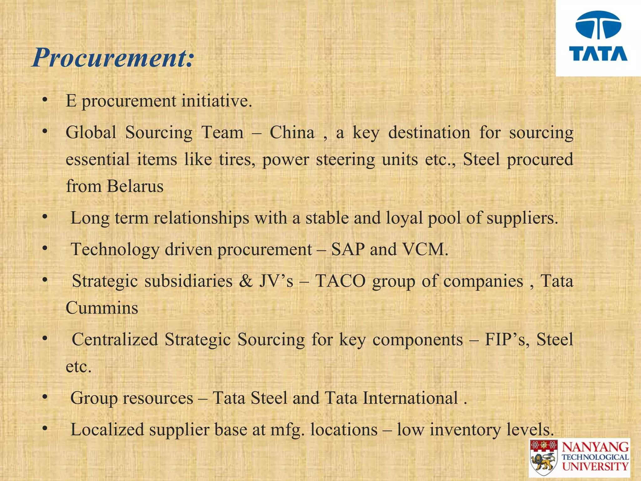 Procurement:
• E procurement initiative.
• Global  Sourcing  Team  –  China  ,  a  key  destination  for  sourcing 
  essential  items  like  tires,  power  steering  units  etc.,  Steel  procured 
  from Belarus
•  Long term relationships with a stable and loyal pool of suppliers.
•  Technology driven procurement – SAP and VCM.
•  Strategic subsidiaries & JV’s – TACO group of companies , Tata 
  Cummins
•  Centralized Strategic Sourcing for key components – FIP’s, Steel 
  etc.
•  Group resources – Tata Steel and Tata International .
•  Localized supplier base at mfg. locations – low inventory levels.
 