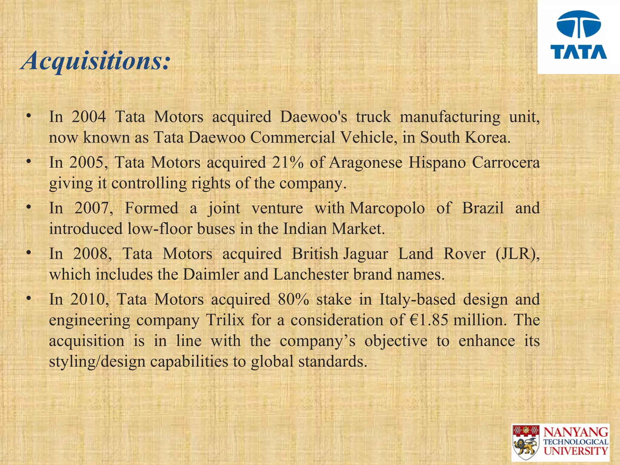 Acquisitions:
•   In  2004  Tata  Motors  acquired  Daewoo's  truck  manufacturing  unit, 
    now known as Tata Daewoo Commercial Vehicle, in South Korea.
•   In 2005, Tata Motors acquired 21% of Aragonese Hispano Carrocera 
    giving it controlling rights of the company.
•   In  2007,  Formed  a  joint  venture  with Marcopolo  of  Brazil  and 
    introduced low-floor buses in the Indian Market.
•   In  2008,  Tata  Motors  acquired  British Jaguar  Land  Rover  (JLR), 
    which includes the Daimler and Lanchester brand names.
•   In  2010,  Tata  Motors  acquired  80%  stake  in  Italy-based  design  and 
    engineering company Trilix for a consideration of €1.85 million. The 
    acquisition  is  in  line  with  the  company’s  objective  to  enhance  its 
    styling/design capabilities to global standards.
 