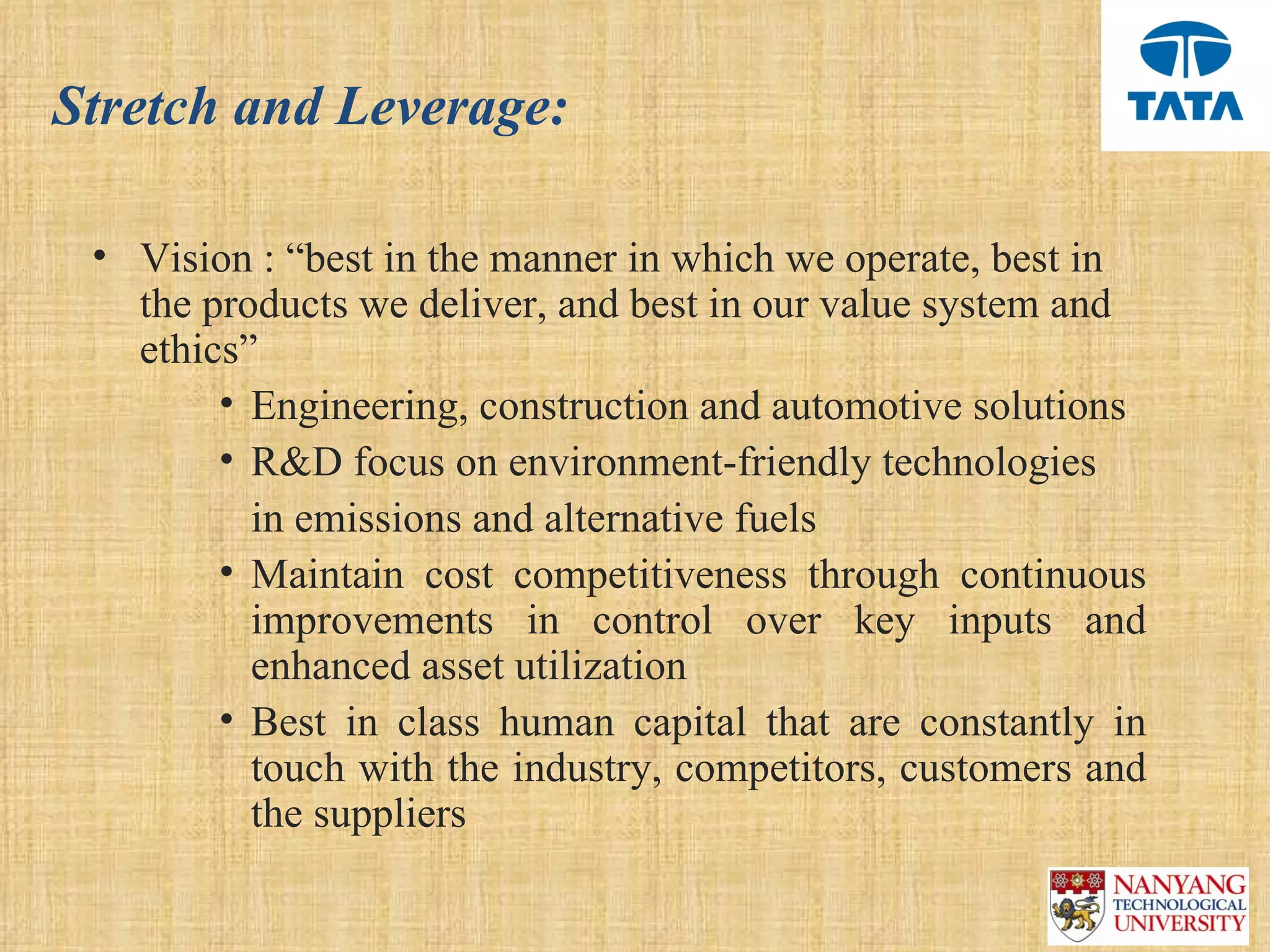 Stretch and Leverage:

 • Vision : “best in the manner in which we operate, best in 
   the products we deliver, and best in our value system and 
   ethics” 
        • Engineering, construction and automotive solutions 
        • R&D focus on environment-friendly technologies 
           in emissions and alternative fuels
        • Maintain  cost  competitiveness  through  continuous 
           improvements  in  control  over  key  inputs  and 
           enhanced asset utilization 
        • Best  in  class  human  capital  that  are  constantly  in 
           touch with the industry, competitors, customers and 
           the suppliers 
 