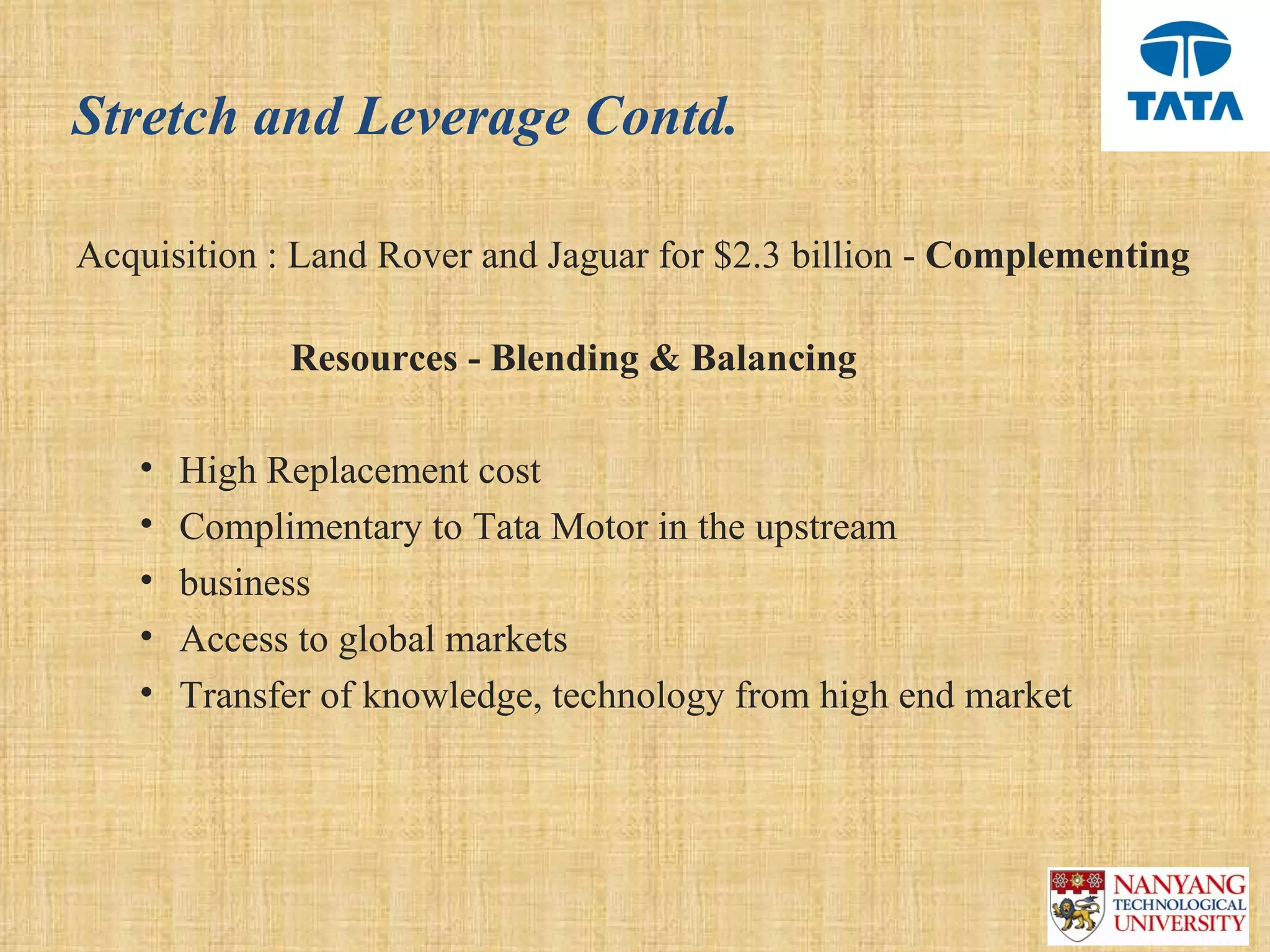Stretch and Leverage Contd.

Acquisition : Land Rover and Jaguar for $2.3 billion - Complementing

             Resources - Blending & Balancing

   •   High Replacement cost
   •   Complimentary to Tata Motor in the upstream
   •   business
   •   Access to global markets 
   •   Transfer of knowledge, technology from high end market 
 