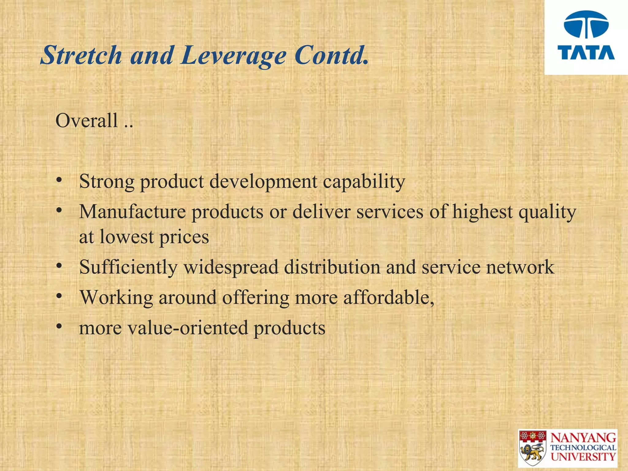 Stretch and Leverage Contd.

 Overall ..

 • Strong product development capability 
 • Manufacture products or deliver services of highest quality 
   at lowest prices 
 • Sufficiently widespread distribution and service network 
 • Working around offering more affordable, 
 • more value-oriented products 
 