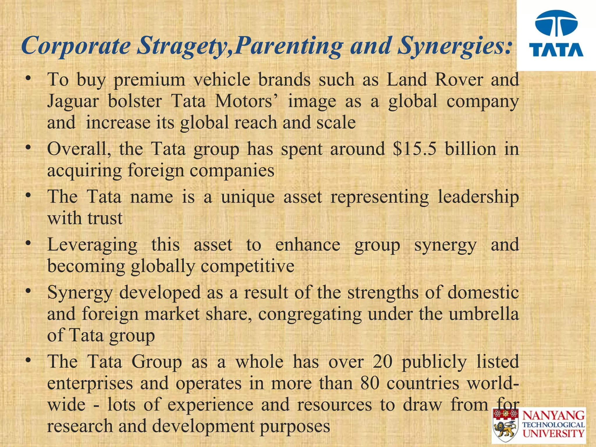 Corporate Stragety,Parenting and Synergies:
• To  buy  premium  vehicle  brands  such  as  Land  Rover  and 
  Jaguar  bolster  Tata  Motors’  image  as  a  global  company 
  and  increase its global reach and scale
• Overall,  the  Tata  group  has  spent  around  $15.5  billion  in 
  acquiring foreign companies 
• The  Tata  name  is  a  unique  asset  representing  leadership 
  with trust 
• Leveraging  this  asset  to  enhance  group  synergy  and 
  becoming globally competitive 
• Synergy developed as a result of the strengths of domestic 
  and foreign market share, congregating under the umbrella 
  of Tata group
• The  Tata  Group  as  a  whole  has  over  20  publicly  listed 
  enterprises and operates in more than 80 countries world-
  wide  -  lots  of  experience  and  resources  to  draw  from  for 
  research and development purposes
 