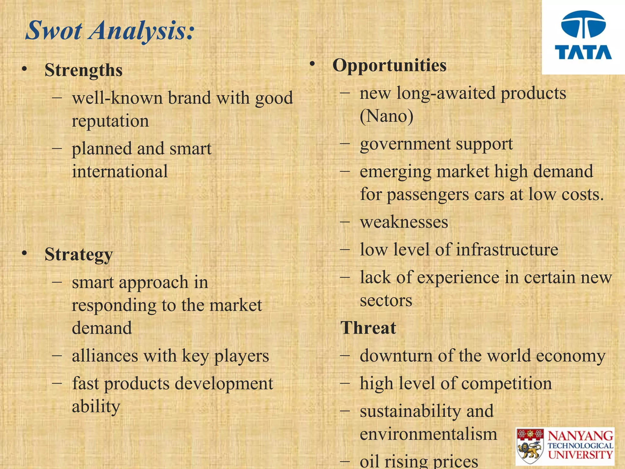 Swot Analysis:
• Strengths                      • Opportunities
   – well-known brand with good     – new long-awaited products 
     reputation                       (Nano)
   – planned and smart              – government support 
     international                  – emerging market high demand 
                                      for passengers cars at low costs.
                                    – weaknesses 
• Strategy                          – low level of infrastructure
   – smart approach in              – lack of experience in certain new 
     responding to the market         sectors
     demand                         Threat
   – alliances with key players     – downturn of the world economy
   – fast products development      – high level of competition 
     ability                        – sustainability and 
                                      environmentalism
                                    – oil rising prices
 