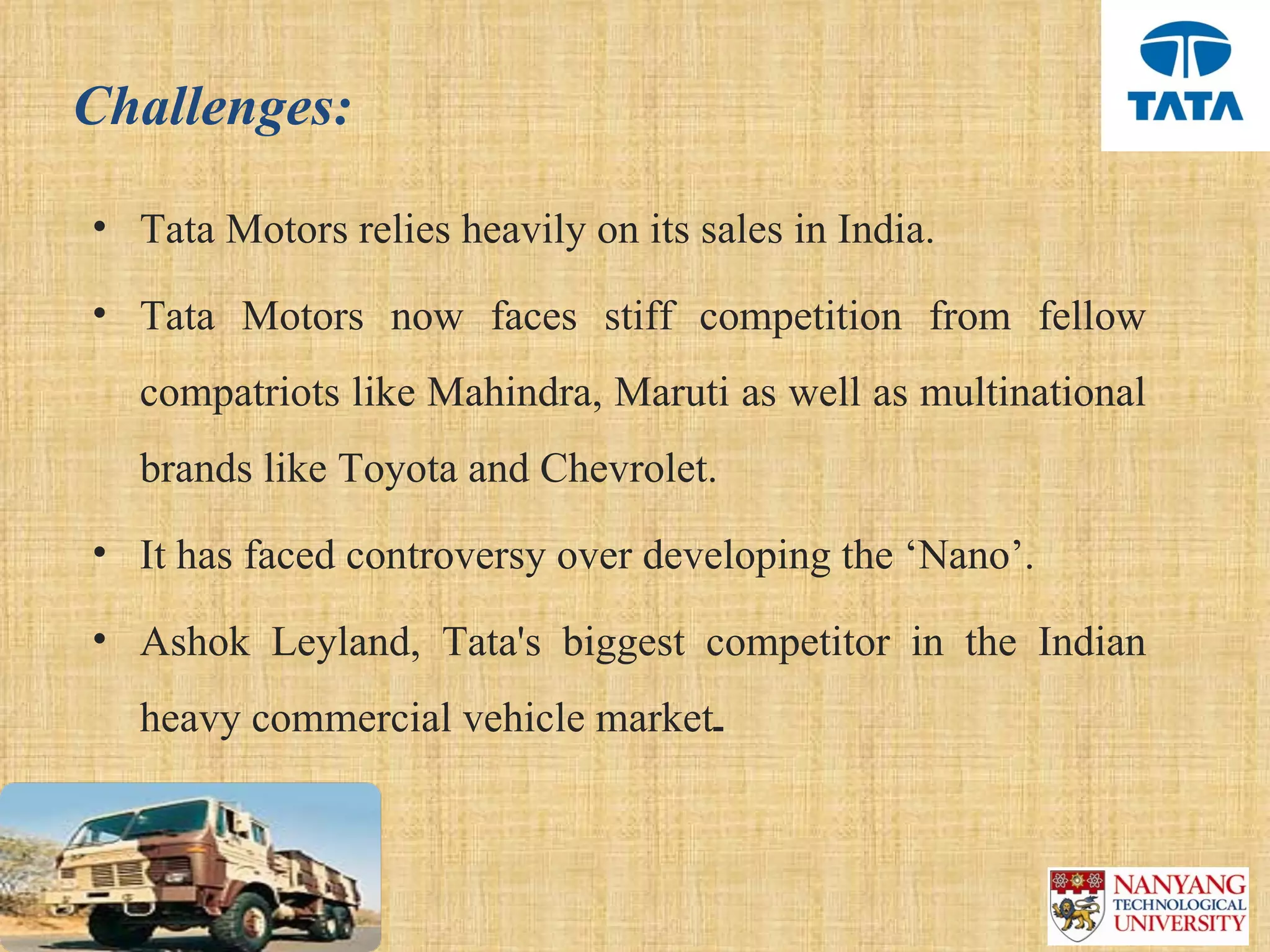 Challenges:

• Tata Motors relies heavily on its sales in India. 

• Tata  Motors  now  faces  stiff  competition  from  fellow 
  compatriots like Mahindra, Maruti as well as multinational 
  brands like Toyota and Chevrolet.
• It has faced controversy over developing the ‘Nano’.

• Ashok  Leyland,  Tata's  biggest  competitor  in  the  Indian 
  heavy commercial vehicle market.
 