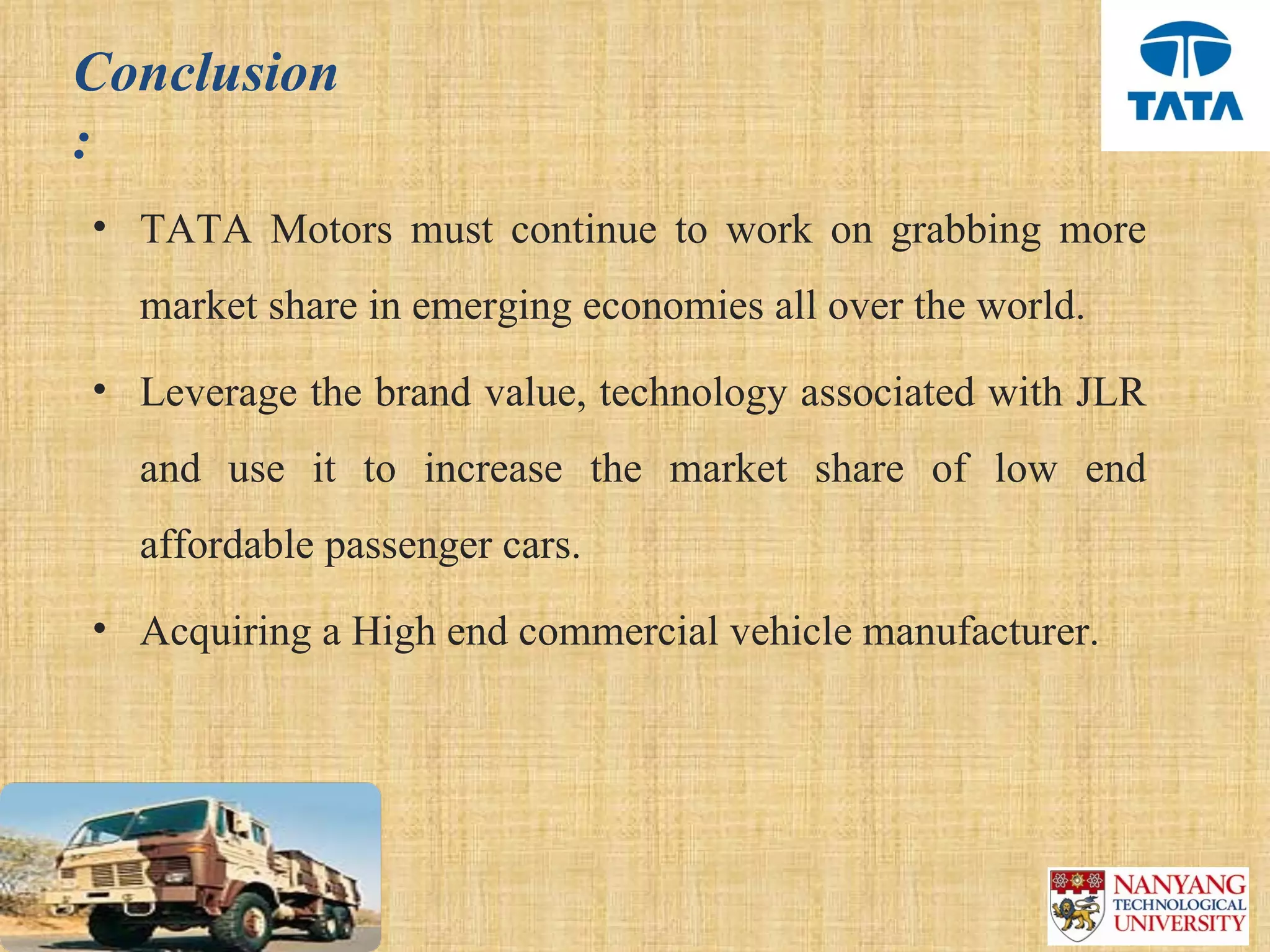 Conclusion
:
• TATA  Motors  must  continue  to  work  on  grabbing  more 
  market share in emerging economies all over the world. 
• Leverage the brand value, technology associated with JLR 
  and  use  it  to  increase  the  market  share  of  low  end 
  affordable passenger cars. 
• Acquiring a High end commercial vehicle manufacturer.
 
