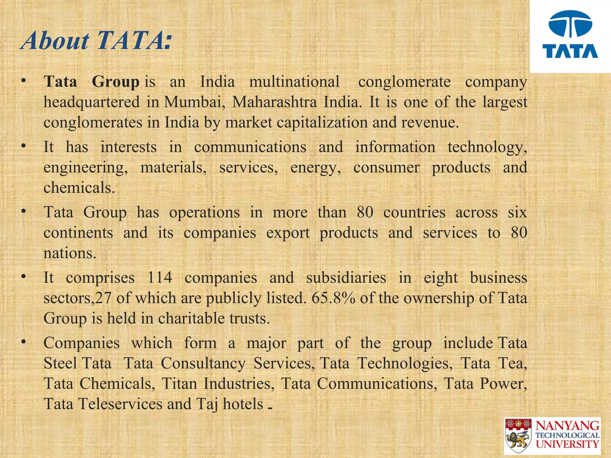 About TATA:
•   Tata Group is  an  India  multinational   conglomerate  company 
    headquartered  in Mumbai,  Maharashtra  India.  It  is  one  of  the  largest 
    conglomerates in India by market capitalization and revenue.
•   It  has  interests  in  communications  and  information  technology, 
    engineering,  materials,  services,  energy,  consumer  products  and 
    chemicals. 
•   Tata  Group  has  operations  in  more  than  80  countries  across  six 
    continents  and  its  companies  export  products  and  services  to  80 
    nations. 
•   It  comprises  114  companies  and  subsidiaries  in  eight  business 
    sectors,27 of which are publicly listed. 65.8% of the ownership of Tata 
    Group is held in charitable trusts.
•   Companies  which  form  a  major  part  of  the  group  include Tata 
    Steel Tata   Tata  Consultancy  Services, Tata  Technologies,  Tata  Tea, 
    Tata  Chemicals,  Titan Industries, Tata Communications,  Tata  Power, 
    Tata Teleservices and Taj hotels  .
 