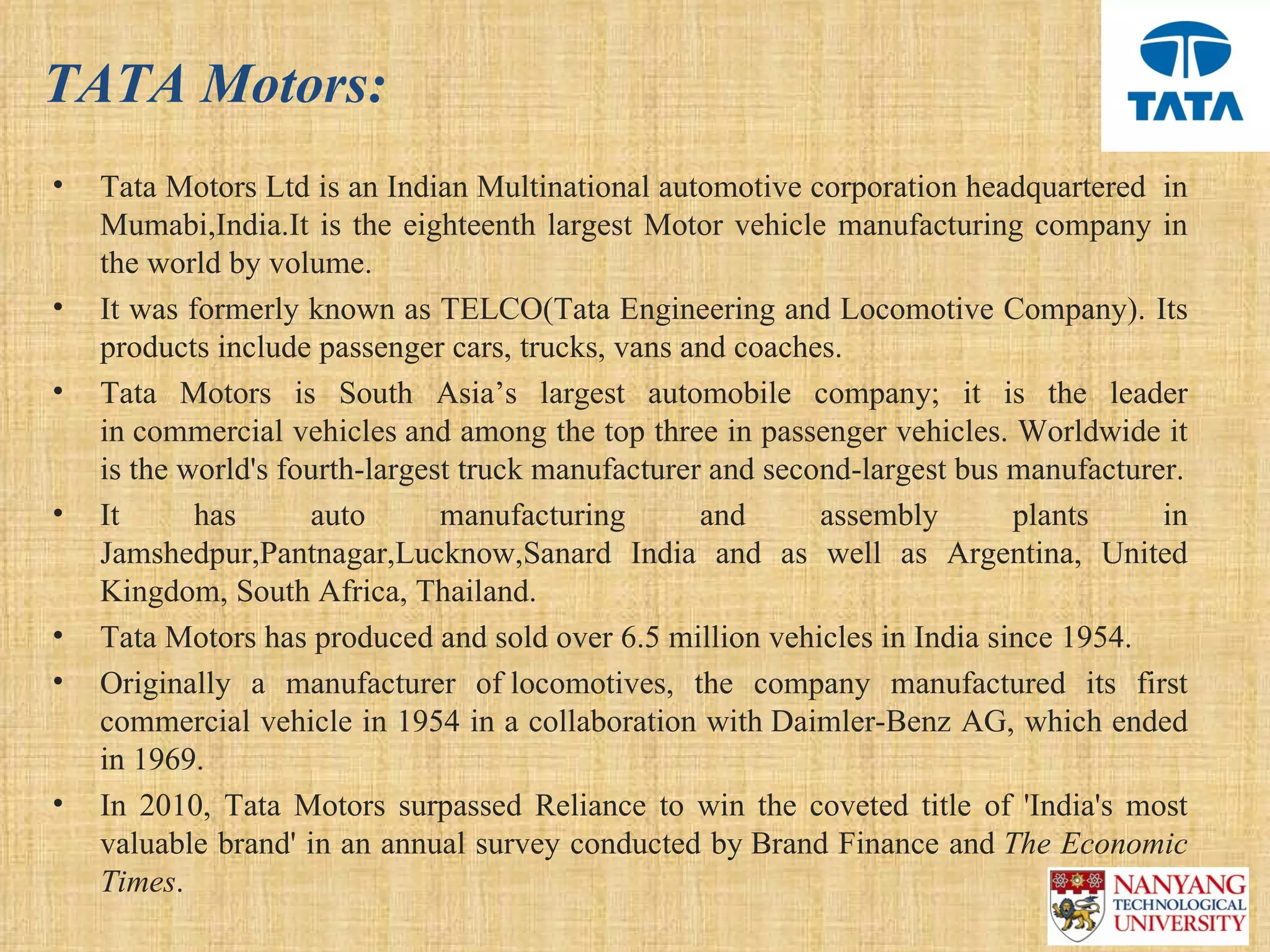 TATA Motors:
•   Tata Motors Ltd is an Indian Multinational automotive corporation headquartered  in 
    Mumabi,India.It  is  the  eighteenth  largest  Motor  vehicle  manufacturing  company  in 
    the world by volume.
•   It was formerly known as TELCO(Tata Engineering and Locomotive Company). Its 
    products include passenger cars, trucks, vans and coaches.
•   Tata  Motors  is  South  Asia’s  largest  automobile  company;  it  is  the  leader 
    in commercial vehicles and among the top three in passenger vehicles. Worldwide it 
    is the world's fourth-largest truck manufacturer and second-largest bus manufacturer.
•   It      has       auto       manufacturing        and        assembly         plants        in 
    Jamshedpur,Pantnagar,Lucknow,Sanard  India  and  as  well  as  Argentina,  United 
    Kingdom, South Africa, Thailand.
•   Tata Motors has produced and sold over 6.5 million vehicles in India since 1954.
•   Originally  a  manufacturer  of locomotives,  the  company  manufactured  its  first 
    commercial vehicle in 1954 in a collaboration with Daimler-Benz AG, which ended 
    in 1969.
•   In  2010,  Tata  Motors  surpassed  Reliance  to  win  the  coveted  title  of  'India's  most 
    valuable brand' in an annual survey conducted by Brand Finance and The Economic
    Times.
 