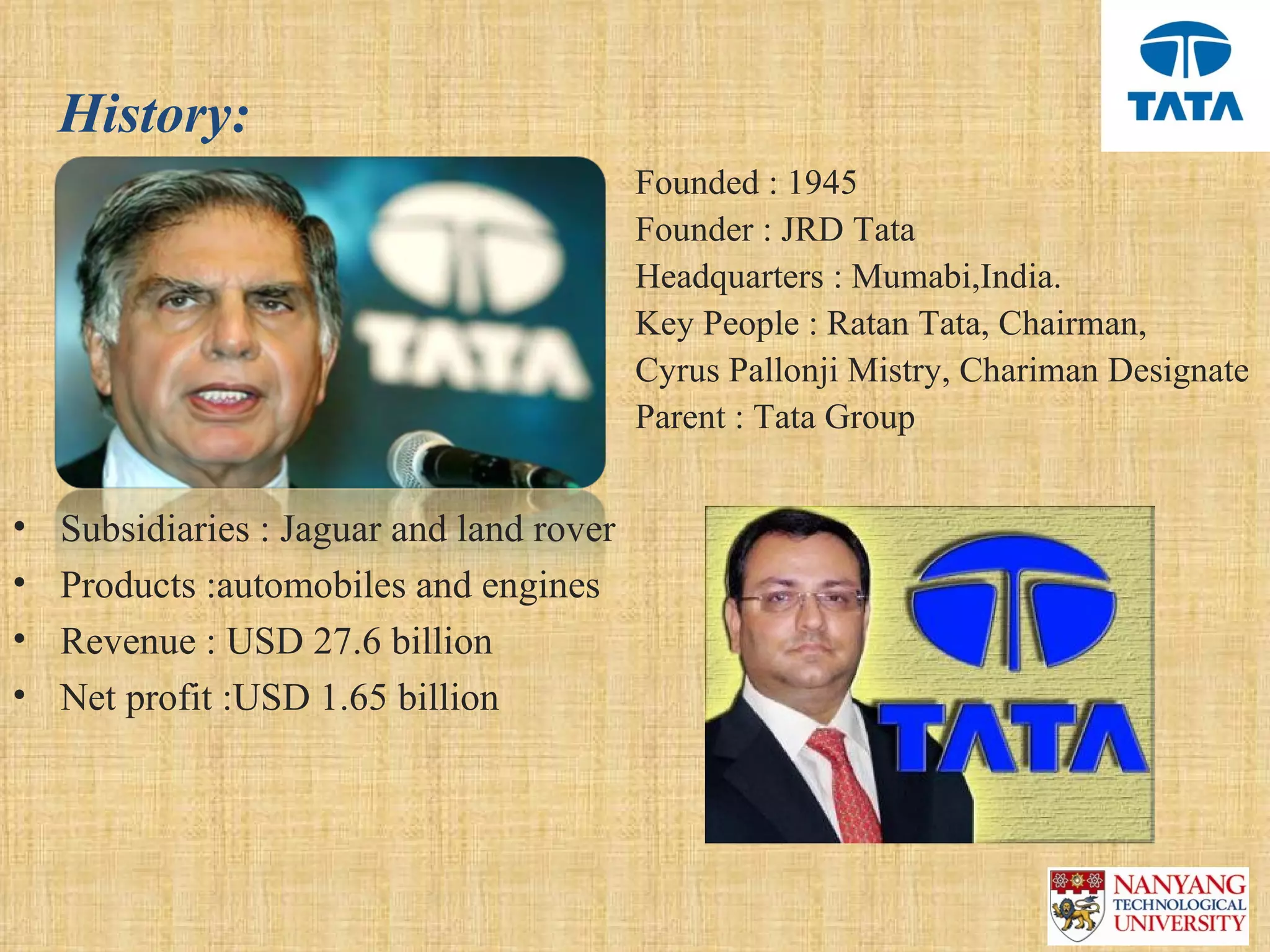 History:
                                      •    Founded : 1945
                                      •    Founder : JRD Tata
                                      •    Headquarters : Mumabi,India. 
                                      •    Key People : Ratan Tata, Chairman,
                                      •    Cyrus Pallonji Mistry, Chariman Designate
                                      •    Parent : Tata Group


•   Subsidiaries : Jaguar and land rover
•   Products :automobiles and engines
•   Revenue : USD 27.6 billion
•   Net profit :USD 1.65 billion
 