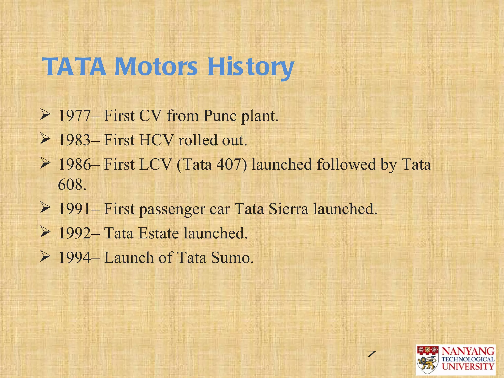 TATA Motors His tory
 1977– First CV from Pune plant.
 1983– First HCV rolled out.
 1986– First LCV (Tata 407) launched followed by Tata 
  608.
 1991– First passenger car Tata Sierra launched.
 1992– Tata Estate launched.
 1994– Launch of Tata Sumo.




                                             7
 