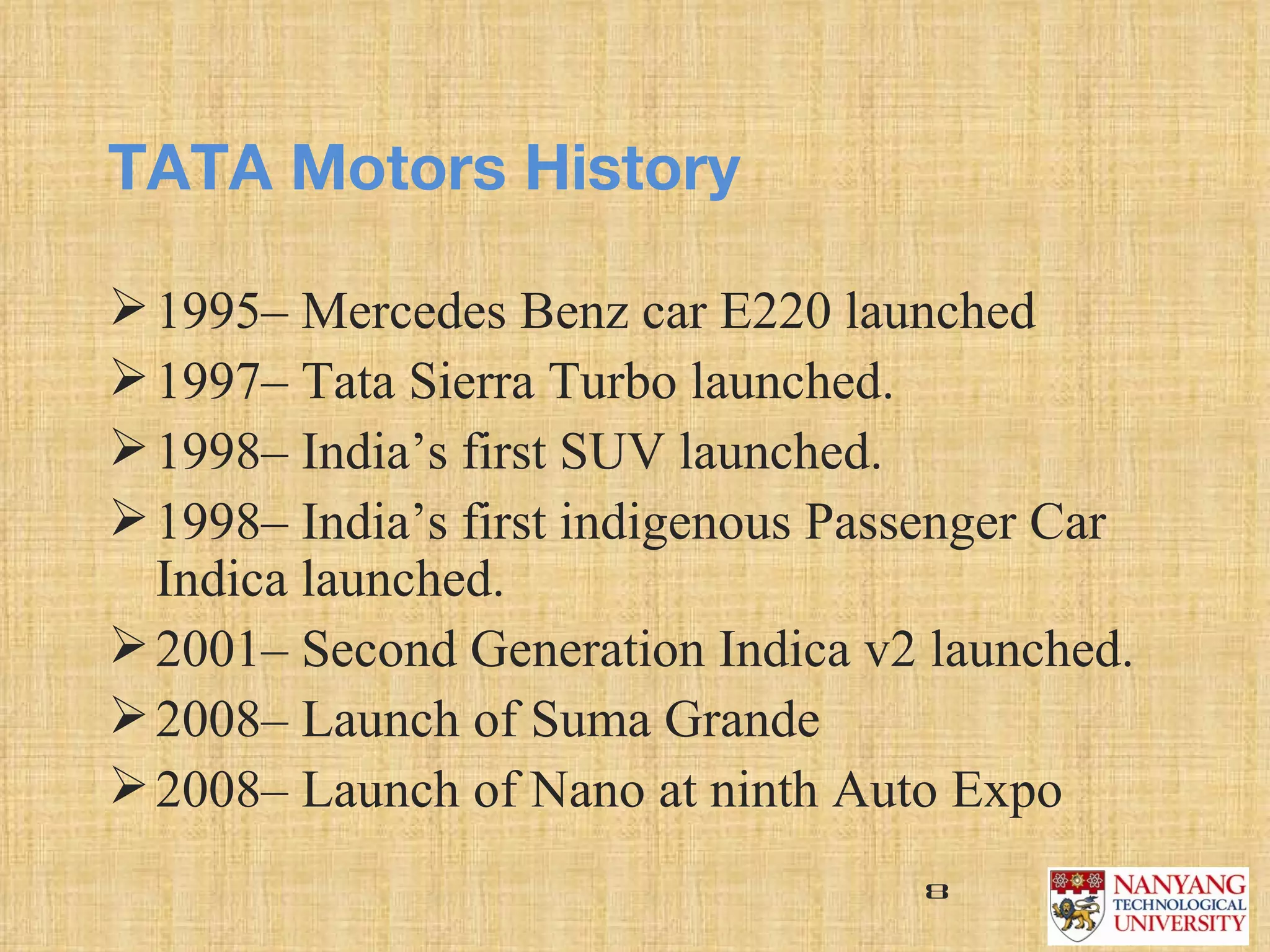 TATA Motors History

 1995– Mercedes Benz car E220 launched
 1997– Tata Sierra Turbo launched.
 1998– India’s first SUV launched.
 1998– India’s first indigenous Passenger Car 
  Indica launched. 
 2001– Second Generation Indica v2 launched.
 2008– Launch of Suma Grande
 2008– Launch of Nano at ninth Auto Expo
                                     8
 