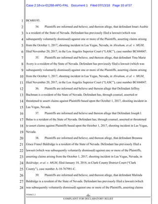 1
2
3
4
5
6
7
8
9
10
11
12
13
14
15
16
17
18
19
20
21
22
23
24
25
26
27
28
39268621.2
-6-
COMPLAINT FOR DECLARATORY RELIEF
BC680193.
34. Plaintiffs are informed and believe, and thereon allege, that defendant Imari Ausbie
is a resident of the State of Nevada. Defendant has previously filed a lawsuit (which was
subsequently voluntarily dismissed) against one or more of the Plaintiffs, asserting claims arising
from the October 1, 2017, shooting incident in Las Vegas, Nevada, in Abraham, et al. v. MGM,
filed November 20, 2017, in the Los Angeles Superior Court (“LASC”), case number BC684047.
35. Plaintiffs are informed and believe, and thereon allege, that defendant Tina Marie
Avery is a resident of the State of Nevada. Defendant has previously filed a lawsuit (which was
subsequently voluntarily dismissed) against one or more of the Plaintiffs, asserting claims arising
from the October 1, 2017, shooting incident in Las Vegas, Nevada, in Abraham, et al. v. MGM,
filed November 20, 2017, in the Los Angeles Superior Court (“LASC”), case number BC684047.
36. Plaintiffs are informed and believe and thereon allege that Defendant Jeffrey
Bachman is a resident of the State of Nevada. Defendant has, through counsel, asserted or
threatened to assert claims against Plaintiffs based upon the October 1, 2017, shooting incident in
Las Vegas, Nevada.
37. Plaintiffs are informed and believe and thereon allege that Defendant Joseph l.
Balas is a resident of the State of Nevada. Defendant has, through counsel, asserted or threatened
to assert claims against Plaintiffs based upon the October 1, 2017, shooting incident in Las Vegas,
Nevada.
38. Plaintiffs are informed and believe, and thereon allege, that defendant Breanna
Grace Francl Baldridge is a resident of the State of Nevada. Defendant has previously filed a
lawsuit (which was subsequently voluntarily dismissed) against one or more of the Plaintiffs,
asserting claims arising from the October 1, 2017, shooting incident in Las Vegas, Nevada, in
Baldridge, et al. v. MGM, filed January 18, 2018, in Clark County District Court (“Clark
County”), case number A-18-767981-C.
39. Plaintiffs are informed and believe, and thereon allege, that defendant Malinda
Baldridge is a resident of the State of Nevada. Defendant has previously filed a lawsuit (which
was subsequently voluntarily dismissed) against one or more of the Plaintiffs, asserting claims
Case 2:18-cv-01288-APG-PAL Document 1 Filed 07/13/18 Page 10 of 57
 