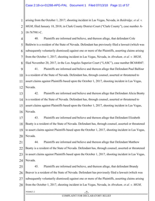 1
2
3
4
5
6
7
8
9
10
11
12
13
14
15
16
17
18
19
20
21
22
23
24
25
26
27
28
39268621.2
-7-
COMPLAINT FOR DECLARATORY RELIEF
arising from the October 1, 2017, shooting incident in Las Vegas, Nevada, in Baldridge, et al. v.
MGM, filed January 18, 2018, in Clark County District Court (“Clark County”), case number A-
18-767981-C.
40. Plaintiffs are informed and believe, and thereon allege, that defendant Cole
Baldwin is a resident of the State of Nevada. Defendant has previously filed a lawsuit (which was
subsequently voluntarily dismissed) against one or more of the Plaintiffs, asserting claims arising
from the October 1, 2017, shooting incident in Las Vegas, Nevada, in Abraham, et al. v. MGM,
filed November 20, 2017, in the Los Angeles Superior Court (“LASC”), case number BC684047.
41. Plaintiffs are informed and believe and thereon allege that Defendant Paul Balfour
is a resident of the State of Nevada. Defendant has, through counsel, asserted or threatened to
assert claims against Plaintiffs based upon the October 1, 2017, shooting incident in Las Vegas,
Nevada.
42. Plaintiffs are informed and believe and thereon allege that Defendant Alicia Beatty
is a resident of the State of Nevada. Defendant has, through counsel, asserted or threatened to
assert claims against Plaintiffs based upon the October 1, 2017, shooting incident in Las Vegas,
Nevada.
43. Plaintiffs are informed and believe and thereon allege that Defendant Elizabeth
Beatty is a resident of the State of Nevada. Defendant has, through counsel, asserted or threatened
to assert claims against Plaintiffs based upon the October 1, 2017, shooting incident in Las Vegas,
Nevada.
44. Plaintiffs are informed and believe and thereon allege that Defendant Matthew
Beatty is a resident of the State of Nevada. Defendant has, through counsel, asserted or threatened
to assert claims against Plaintiffs based upon the October 1, 2017, shooting incident in Las Vegas,
Nevada.
45. Plaintiffs are informed and believe, and thereon allege, that defendant Brandy
Beaver is a resident of the State of Nevada. Defendant has previously filed a lawsuit (which was
subsequently voluntarily dismissed) against one or more of the Plaintiffs, asserting claims arising
from the October 1, 2017, shooting incident in Las Vegas, Nevada, in Abraham, et al. v. MGM,
Case 2:18-cv-01288-APG-PAL Document 1 Filed 07/13/18 Page 11 of 57
 