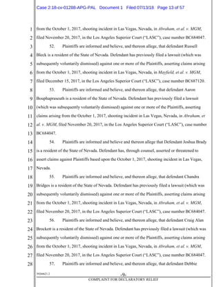 1
2
3
4
5
6
7
8
9
10
11
12
13
14
15
16
17
18
19
20
21
22
23
24
25
26
27
28
39268621.2
-9-
COMPLAINT FOR DECLARATORY RELIEF
from the October 1, 2017, shooting incident in Las Vegas, Nevada, in Abraham, et al. v. MGM,
filed November 20, 2017, in the Los Angeles Superior Court (“LASC”), case number BC684047.
52. Plaintiffs are informed and believe, and thereon allege, that defendant Russell
Bleck is a resident of the State of Nevada. Defendant has previously filed a lawsuit (which was
subsequently voluntarily dismissed) against one or more of the Plaintiffs, asserting claims arising
from the October 1, 2017, shooting incident in Las Vegas, Nevada, in Mayfield, et al. v. MGM,
filed December 15, 2017, in the Los Angeles Superior Court (“LASC”), case number BC687120.
53. Plaintiffs are informed and believe, and thereon allege, that defendant Aaron
Bouphapraseuth is a resident of the State of Nevada. Defendant has previously filed a lawsuit
(which was subsequently voluntarily dismissed) against one or more of the Plaintiffs, asserting
claims arising from the October 1, 2017, shooting incident in Las Vegas, Nevada, in Abraham, et
al. v. MGM, filed November 20, 2017, in the Los Angeles Superior Court (“LASC”), case number
BC684047.
54. Plaintiffs are informed and believe and thereon allege that Defendant Joshua Brady
is a resident of the State of Nevada. Defendant has, through counsel, asserted or threatened to
assert claims against Plaintiffs based upon the October 1, 2017, shooting incident in Las Vegas,
Nevada.
55. Plaintiffs are informed and believe, and thereon allege, that defendant Chandra
Bridges is a resident of the State of Nevada. Defendant has previously filed a lawsuit (which was
subsequently voluntarily dismissed) against one or more of the Plaintiffs, asserting claims arising
from the October 1, 2017, shooting incident in Las Vegas, Nevada, in Abraham, et al. v. MGM,
filed November 20, 2017, in the Los Angeles Superior Court (“LASC”), case number BC684047.
56. Plaintiffs are informed and believe, and thereon allege, that defendant Craig Alan
Brockett is a resident of the State of Nevada. Defendant has previously filed a lawsuit (which was
subsequently voluntarily dismissed) against one or more of the Plaintiffs, asserting claims arising
from the October 1, 2017, shooting incident in Las Vegas, Nevada, in Abraham, et al. v. MGM,
filed November 20, 2017, in the Los Angeles Superior Court (“LASC”), case number BC684047.
57. Plaintiffs are informed and believe, and thereon allege, that defendant Debbie
Case 2:18-cv-01288-APG-PAL Document 1 Filed 07/13/18 Page 13 of 57
 