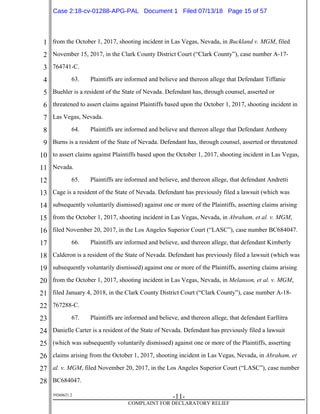 1
2
3
4
5
6
7
8
9
10
11
12
13
14
15
16
17
18
19
20
21
22
23
24
25
26
27
28
39268621.2
-11-
COMPLAINT FOR DECLARATORY RELIEF
from the October 1, 2017, shooting incident in Las Vegas, Nevada, in Buckland v. MGM, filed
November 15, 2017, in the Clark County District Court (“Clark County”), case number A-17-
764741-C.
63. Plaintiffs are informed and believe and thereon allege that Defendant Tiffanie
Buehler is a resident of the State of Nevada. Defendant has, through counsel, asserted or
threatened to assert claims against Plaintiffs based upon the October 1, 2017, shooting incident in
Las Vegas, Nevada.
64. Plaintiffs are informed and believe and thereon allege that Defendant Anthony
Burns is a resident of the State of Nevada. Defendant has, through counsel, asserted or threatened
to assert claims against Plaintiffs based upon the October 1, 2017, shooting incident in Las Vegas,
Nevada.
65. Plaintiffs are informed and believe, and thereon allege, that defendant Andretti
Cage is a resident of the State of Nevada. Defendant has previously filed a lawsuit (which was
subsequently voluntarily dismissed) against one or more of the Plaintiffs, asserting claims arising
from the October 1, 2017, shooting incident in Las Vegas, Nevada, in Abraham, et al. v. MGM,
filed November 20, 2017, in the Los Angeles Superior Court (“LASC”), case number BC684047.
66. Plaintiffs are informed and believe, and thereon allege, that defendant Kimberly
Calderon is a resident of the State of Nevada. Defendant has previously filed a lawsuit (which was
subsequently voluntarily dismissed) against one or more of the Plaintiffs, asserting claims arising
from the October 1, 2017, shooting incident in Las Vegas, Nevada, in Melanson, et al. v. MGM,
filed January 4, 2018, in the Clark County District Court (“Clark County”), case number A-18-
767288-C.
67. Plaintiffs are informed and believe, and thereon allege, that defendant Earllitra
Danielle Carter is a resident of the State of Nevada. Defendant has previously filed a lawsuit
(which was subsequently voluntarily dismissed) against one or more of the Plaintiffs, asserting
claims arising from the October 1, 2017, shooting incident in Las Vegas, Nevada, in Abraham, et
al. v. MGM, filed November 20, 2017, in the Los Angeles Superior Court (“LASC”), case number
BC684047.
Case 2:18-cv-01288-APG-PAL Document 1 Filed 07/13/18 Page 15 of 57
 