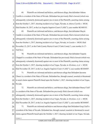 1
2
3
4
5
6
7
8
9
10
11
12
13
14
15
16
17
18
19
20
21
22
23
24
25
26
27
28
39268621.2
-12-
COMPLAINT FOR DECLARATORY RELIEF
68. Plaintiffs are informed and believe, and thereon allege, that defendant Athena
Castilla is a resident of the State of Nevada. Defendant has previously filed a lawsuit (which was
subsequently voluntarily dismissed) against one or more of the Plaintiffs, asserting claims arising
from the October 1, 2017, shooting incident in Las Vegas, Nevada, in Athena Castilla v. MGM,
filed October 18, 2017, in the Los Angeles Superior Court (“LASC”), case number BC680193.
69. Plaintiffs are informed and believe, and thereon allege, that defendant Shayla
Cataldo is a resident of the State of Nevada. Defendant has previously filed a lawsuit (which was
subsequently voluntarily dismissed) against one or more of the Plaintiffs, asserting claims arising
from the October 1, 2017, shooting incident in Las Vegas, Nevada, in Cataldo v. MGM, filed
November 15, 2017, in the Clark County District Court (“Clark County”), case number A-17-
764738-C.
70. Plaintiffs are informed and believe, and thereon allege, that defendant Tequela
Chappell is a resident of the State of Nevada. Defendant has previously filed a lawsuit (which was
subsequently voluntarily dismissed) against one or more of the Plaintiffs, asserting claims arising
from the October 1, 2017, shooting incident in Las Vegas, Nevada, in Abraham, et al. v. MGM,
filed November 20, 2017, in the Los Angeles Superior Court (“LASC”), case number BC684047.
71. Plaintiffs are informed and believe and thereon allege that Defendant Savanna
Chasco is a resident of the State of Nevada. Defendant has, through counsel, asserted or threatened
to assert claims against Plaintiffs based upon the October 1, 2017, shooting incident in Las Vegas,
Nevada.
72. Plaintiffs are informed and believe, and thereon allege, that defendant Danny Cluff
is a resident of the State of Nevada. Defendant has previously filed a lawsuit (which was
subsequently voluntarily dismissed) against one or more of the Plaintiffs, asserting claims arising
from the October 1, 2017, shooting incident in Las Vegas, Nevada, in Abraham, et al. v. MGM,
filed November 20, 2017, in the Los Angeles Superior Court (“LASC”), case number BC684047.
73. Plaintiffs are informed and believe and thereon allege that Defendant Greg Cluff is
a resident of the State of Nevada. Defendant has, through counsel, asserted or threatened to assert
claims against Plaintiffs based upon the October 1, 2017, shooting incident in Las Vegas, Nevada.
Case 2:18-cv-01288-APG-PAL Document 1 Filed 07/13/18 Page 16 of 57
 