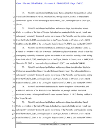 1
2
3
4
5
6
7
8
9
10
11
12
13
14
15
16
17
18
19
20
21
22
23
24
25
26
27
28
39268621.2
-13-
COMPLAINT FOR DECLARATORY RELIEF
74. Plaintiffs are informed and believe and thereon allege that Defendant Cody Coffer
is a resident of the State of Nevada. Defendant has, through counsel, asserted or threatened to
assert claims against Plaintiffs based upon the October 1, 2017, shooting incident in Las Vegas,
Nevada.
75. Plaintiffs are informed and believe, and thereon allege, that defendant Markie
Coffer is a resident of the State of Nevada. Defendant has previously filed a lawsuit (which was
subsequently voluntarily dismissed) against one or more of the Plaintiffs, asserting claims arising
from the October 1, 2017, shooting incident in Las Vegas, Nevada, in Abraham, et al. v. MGM,
filed November 20, 2017, in the Los Angeles Superior Court (“LASC”), case number BC684047.
76. Plaintiffs are informed and believe, and thereon allege, that defendant Connie D.
Coleman is a resident of the State of Nevada. Defendant has previously filed a lawsuit (which was
subsequently voluntarily dismissed) against one or more of the Plaintiffs, asserting claims arising
from the October 1, 2017, shooting incident in Las Vegas, Nevada, in Gasper, et al. v. MGM, filed
November 20, 2017, in Los Angeles Superior Court (“LASC”), case number BC684143
77. Plaintiffs are informed and believe, and thereon allege, that defendant Kimberly
Collins is a resident of the State of Nevada. Defendant has previously filed a lawsuit (which was
subsequently voluntarily dismissed) against one or more of the Plaintiffs, asserting claims arising
from the October 1, 2017, shooting incident in Las Vegas, Nevada, in Abraham, et al. v. MGM,
filed November 20, 2017, in the Los Angeles Superior Court (“LASC”), case number BC684047.
78. Plaintiffs are informed and believe and thereon allege that Defendant Sue Ann
Cornwell is a resident of the State of Nevada. Defendant has, through counsel, asserted or
threatened to assert claims against Plaintiffs based upon the October 1, 2017, shooting incident in
Las Vegas, Nevada.
79. Plaintiffs are informed and believe, and thereon allege, that defendant Daniel
Cortes is a resident of the State of Nevada. Defendant has previously filed a lawsuit (which was
subsequently voluntarily dismissed) against one or more of the Plaintiffs, asserting claims arising
from the October 1, 2017, shooting incident in Las Vegas, Nevada, in Abraham, et al. v. MGM,
filed November 20, 2017, in the Los Angeles Superior Court (“LASC”), case number BC684047.
Case 2:18-cv-01288-APG-PAL Document 1 Filed 07/13/18 Page 17 of 57
 