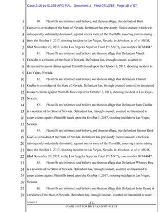 1
2
3
4
5
6
7
8
9
10
11
12
13
14
15
16
17
18
19
20
21
22
23
24
25
26
27
28
39268621.2
-14-
COMPLAINT FOR DECLARATORY RELIEF
80. Plaintiffs are informed and believe, and thereon allege, that defendant Brett
Cossairt is a resident of the State of Nevada. Defendant has previously filed a lawsuit (which was
subsequently voluntarily dismissed) against one or more of the Plaintiffs, asserting claims arising
from the October 1, 2017, shooting incident in Las Vegas, Nevada, in Abraham, et al. v. MGM,
filed November 20, 2017, in the Los Angeles Superior Court (“LASC”), case number BC684047.
81. Plaintiffs are informed and believe and thereon allege that Defendant Mandi
Crowder is a resident of the State of Nevada. Defendant has, through counsel, asserted or
threatened to assert claims against Plaintiffs based upon the October 1, 2017, shooting incident in
Las Vegas, Nevada.
82. Plaintiffs are informed and believe and thereon allege that Defendant Chanell
Cuellar is a resident of the State of Nevada. Defendant has, through counsel, asserted or threatened
to assert claims against Plaintiffs based upon the October 1, 2017, shooting incident in Las Vegas,
Nevada.
83. Plaintiffs are informed and believe and thereon allege that Defendant Juan Cuellar
is a resident of the State of Nevada. Defendant has, through counsel, asserted or threatened to
assert claims against Plaintiffs based upon the October 1, 2017, shooting incident in Las Vegas,
Nevada.
84. Plaintiffs are informed and believe, and thereon allege, that defendant Rainna Rusk
Davis is a resident of the State of Nevada. Defendant has previously filed a lawsuit (which was
subsequently voluntarily dismissed) against one or more of the Plaintiffs, asserting claims arising
from the October 1, 2017, shooting incident in Las Vegas, Nevada, in Abraham, et al. v. MGM,
filed November 20, 2017, in the Los Angeles Superior Court (“LASC”), case number BC684047.
85. Plaintiffs are informed and believe and thereon allege that Defendant Whitney Day
is a resident of the State of Nevada. Defendant has, through counsel, asserted or threatened to
assert claims against Plaintiffs based upon the October 1, 2017, shooting incident in Las Vegas,
Nevada.
86. Plaintiffs are informed and believe and thereon allege that Defendant John Deane is
a resident of the State of Nevada. Defendant has, through counsel, asserted or threatened to assert
Case 2:18-cv-01288-APG-PAL Document 1 Filed 07/13/18 Page 18 of 57
 