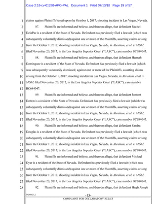 1
2
3
4
5
6
7
8
9
10
11
12
13
14
15
16
17
18
19
20
21
22
23
24
25
26
27
28
39268621.2
-15-
COMPLAINT FOR DECLARATORY RELIEF
claims against Plaintiffs based upon the October 1, 2017, shooting incident in Las Vegas, Nevada.
87. Plaintiffs are informed and believe, and thereon allege, that defendant Rachel
DelaPaz is a resident of the State of Nevada. Defendant has previously filed a lawsuit (which was
subsequently voluntarily dismissed) against one or more of the Plaintiffs, asserting claims arising
from the October 1, 2017, shooting incident in Las Vegas, Nevada, in Abraham, et al. v. MGM,
filed November 20, 2017, in the Los Angeles Superior Court (“LASC”), case number BC684047.
88. Plaintiffs are informed and believe, and thereon allege, that defendant Hannah
Dominguez is a resident of the State of Nevada. Defendant has previously filed a lawsuit (which
was subsequently voluntarily dismissed) against one or more of the Plaintiffs, asserting claims
arising from the October 1, 2017, shooting incident in Las Vegas, Nevada, in Abraham, et al. v.
MGM, filed November 20, 2017, in the Los Angeles Superior Court (“LASC”), case number
BC684047.
89. Plaintiffs are informed and believe, and thereon allege, that defendant Jomont
Dotton is a resident of the State of Nevada. Defendant has previously filed a lawsuit (which was
subsequently voluntarily dismissed) against one or more of the Plaintiffs, asserting claims arising
from the October 1, 2017, shooting incident in Las Vegas, Nevada, in Abraham, et al. v. MGM,
filed November 20, 2017, in the Los Angeles Superior Court (“LASC”), case number BC684047.
90. Plaintiffs are informed and believe, and thereon allege, that defendant Sandra
Douglas is a resident of the State of Nevada. Defendant has previously filed a lawsuit (which was
subsequently voluntarily dismissed) against one or more of the Plaintiffs, asserting claims arising
from the October 1, 2017, shooting incident in Las Vegas, Nevada, in Abraham, et al. v. MGM,
filed November 20, 2017, in the Los Angeles Superior Court (“LASC”), case number BC684047.
91. Plaintiffs are informed and believe, and thereon allege, that defendant Michael
Dyer is a resident of the State of Nevada. Defendant has previously filed a lawsuit (which was
subsequently voluntarily dismissed) against one or more of the Plaintiffs, asserting claims arising
from the October 1, 2017, shooting incident in Las Vegas, Nevada, in Abraham, et al. v. MGM,
filed November 20, 2017, in the Los Angeles Superior Court (“LASC”), case number BC684047.
92. Plaintiffs are informed and believe, and thereon allege, that defendant Hugh Joseph
Case 2:18-cv-01288-APG-PAL Document 1 Filed 07/13/18 Page 19 of 57
 