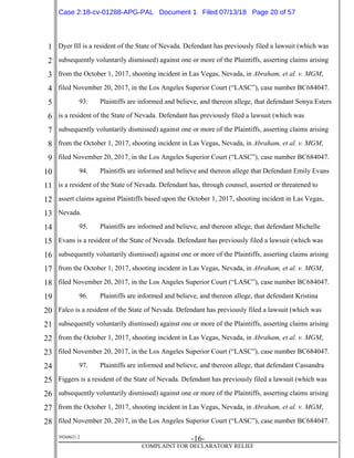 1
2
3
4
5
6
7
8
9
10
11
12
13
14
15
16
17
18
19
20
21
22
23
24
25
26
27
28
39268621.2
-16-
COMPLAINT FOR DECLARATORY RELIEF
Dyer III is a resident of the State of Nevada. Defendant has previously filed a lawsuit (which was
subsequently voluntarily dismissed) against one or more of the Plaintiffs, asserting claims arising
from the October 1, 2017, shooting incident in Las Vegas, Nevada, in Abraham, et al. v. MGM,
filed November 20, 2017, in the Los Angeles Superior Court (“LASC”), case number BC684047.
93. Plaintiffs are informed and believe, and thereon allege, that defendant Sonya Esters
is a resident of the State of Nevada. Defendant has previously filed a lawsuit (which was
subsequently voluntarily dismissed) against one or more of the Plaintiffs, asserting claims arising
from the October 1, 2017, shooting incident in Las Vegas, Nevada, in Abraham, et al. v. MGM,
filed November 20, 2017, in the Los Angeles Superior Court (“LASC”), case number BC684047.
94. Plaintiffs are informed and believe and thereon allege that Defendant Emily Evans
is a resident of the State of Nevada. Defendant has, through counsel, asserted or threatened to
assert claims against Plaintiffs based upon the October 1, 2017, shooting incident in Las Vegas,
Nevada.
95. Plaintiffs are informed and believe, and thereon allege, that defendant Michelle
Evans is a resident of the State of Nevada. Defendant has previously filed a lawsuit (which was
subsequently voluntarily dismissed) against one or more of the Plaintiffs, asserting claims arising
from the October 1, 2017, shooting incident in Las Vegas, Nevada, in Abraham, et al. v. MGM,
filed November 20, 2017, in the Los Angeles Superior Court (“LASC”), case number BC684047.
96. Plaintiffs are informed and believe, and thereon allege, that defendant Kristina
Falco is a resident of the State of Nevada. Defendant has previously filed a lawsuit (which was
subsequently voluntarily dismissed) against one or more of the Plaintiffs, asserting claims arising
from the October 1, 2017, shooting incident in Las Vegas, Nevada, in Abraham, et al. v. MGM,
filed November 20, 2017, in the Los Angeles Superior Court (“LASC”), case number BC684047.
97. Plaintiffs are informed and believe, and thereon allege, that defendant Cassandra
Figgers is a resident of the State of Nevada. Defendant has previously filed a lawsuit (which was
subsequently voluntarily dismissed) against one or more of the Plaintiffs, asserting claims arising
from the October 1, 2017, shooting incident in Las Vegas, Nevada, in Abraham, et al. v. MGM,
filed November 20, 2017, in the Los Angeles Superior Court (“LASC”), case number BC684047.
Case 2:18-cv-01288-APG-PAL Document 1 Filed 07/13/18 Page 20 of 57
 
