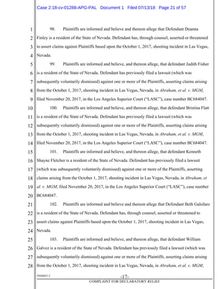 1
2
3
4
5
6
7
8
9
10
11
12
13
14
15
16
17
18
19
20
21
22
23
24
25
26
27
28
39268621.2
-17-
COMPLAINT FOR DECLARATORY RELIEF
98. Plaintiffs are informed and believe and thereon allege that Defendant Deanna
Finley is a resident of the State of Nevada. Defendant has, through counsel, asserted or threatened
to assert claims against Plaintiffs based upon the October 1, 2017, shooting incident in Las Vegas,
Nevada.
99. Plaintiffs are informed and believe, and thereon allege, that defendant Judith Fisher
is a resident of the State of Nevada. Defendant has previously filed a lawsuit (which was
subsequently voluntarily dismissed) against one or more of the Plaintiffs, asserting claims arising
from the October 1, 2017, shooting incident in Las Vegas, Nevada, in Abraham, et al. v. MGM,
filed November 20, 2017, in the Los Angeles Superior Court (“LASC”), case number BC684047.
100. Plaintiffs are informed and believe, and thereon allege, that defendant Bristina Flatt
is a resident of the State of Nevada. Defendant has previously filed a lawsuit (which was
subsequently voluntarily dismissed) against one or more of the Plaintiffs, asserting claims arising
from the October 1, 2017, shooting incident in Las Vegas, Nevada, in Abraham, et al. v. MGM,
filed November 20, 2017, in the Los Angeles Superior Court (“LASC”), case number BC684047.
101. Plaintiffs are informed and believe, and thereon allege, that defendant Kenneth
Shayne Fletcher is a resident of the State of Nevada. Defendant has previously filed a lawsuit
(which was subsequently voluntarily dismissed) against one or more of the Plaintiffs, asserting
claims arising from the October 1, 2017, shooting incident in Las Vegas, Nevada, in Abraham, et
al. v. MGM, filed November 20, 2017, in the Los Angeles Superior Court (“LASC”), case number
BC684047.
102. Plaintiffs are informed and believe and thereon allege that Defendant Beth Galofaro
is a resident of the State of Nevada. Defendant has, through counsel, asserted or threatened to
assert claims against Plaintiffs based upon the October 1, 2017, shooting incident in Las Vegas,
Nevada.
103. Plaintiffs are informed and believe, and thereon allege, that defendant William
Galvez is a resident of the State of Nevada. Defendant has previously filed a lawsuit (which was
subsequently voluntarily dismissed) against one or more of the Plaintiffs, asserting claims arising
from the October 1, 2017, shooting incident in Las Vegas, Nevada, in Abraham, et al. v. MGM,
Case 2:18-cv-01288-APG-PAL Document 1 Filed 07/13/18 Page 21 of 57
 