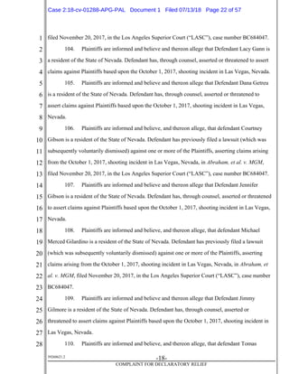 1
2
3
4
5
6
7
8
9
10
11
12
13
14
15
16
17
18
19
20
21
22
23
24
25
26
27
28
39268621.2
-18-
COMPLAINT FOR DECLARATORY RELIEF
filed November 20, 2017, in the Los Angeles Superior Court (“LASC”), case number BC684047.
104. Plaintiffs are informed and believe and thereon allege that Defendant Lacy Gann is
a resident of the State of Nevada. Defendant has, through counsel, asserted or threatened to assert
claims against Plaintiffs based upon the October 1, 2017, shooting incident in Las Vegas, Nevada.
105. Plaintiffs are informed and believe and thereon allege that Defendant Dana Getreu
is a resident of the State of Nevada. Defendant has, through counsel, asserted or threatened to
assert claims against Plaintiffs based upon the October 1, 2017, shooting incident in Las Vegas,
Nevada.
106. Plaintiffs are informed and believe, and thereon allege, that defendant Courtney
Gibson is a resident of the State of Nevada. Defendant has previously filed a lawsuit (which was
subsequently voluntarily dismissed) against one or more of the Plaintiffs, asserting claims arising
from the October 1, 2017, shooting incident in Las Vegas, Nevada, in Abraham, et al. v. MGM,
filed November 20, 2017, in the Los Angeles Superior Court (“LASC”), case number BC684047.
107. Plaintiffs are informed and believe and thereon allege that Defendant Jennifer
Gibson is a resident of the State of Nevada. Defendant has, through counsel, asserted or threatened
to assert claims against Plaintiffs based upon the October 1, 2017, shooting incident in Las Vegas,
Nevada.
108. Plaintiffs are informed and believe, and thereon allege, that defendant Michael
Merced Gilardino is a resident of the State of Nevada. Defendant has previously filed a lawsuit
(which was subsequently voluntarily dismissed) against one or more of the Plaintiffs, asserting
claims arising from the October 1, 2017, shooting incident in Las Vegas, Nevada, in Abraham, et
al. v. MGM, filed November 20, 2017, in the Los Angeles Superior Court (“LASC”), case number
BC684047.
109. Plaintiffs are informed and believe and thereon allege that Defendant Jimmy
Gilmore is a resident of the State of Nevada. Defendant has, through counsel, asserted or
threatened to assert claims against Plaintiffs based upon the October 1, 2017, shooting incident in
Las Vegas, Nevada.
110. Plaintiffs are informed and believe, and thereon allege, that defendant Tomas
Case 2:18-cv-01288-APG-PAL Document 1 Filed 07/13/18 Page 22 of 57
 