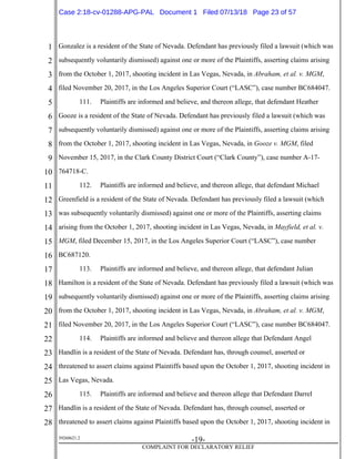 1
2
3
4
5
6
7
8
9
10
11
12
13
14
15
16
17
18
19
20
21
22
23
24
25
26
27
28
39268621.2
-19-
COMPLAINT FOR DECLARATORY RELIEF
Gonzalez is a resident of the State of Nevada. Defendant has previously filed a lawsuit (which was
subsequently voluntarily dismissed) against one or more of the Plaintiffs, asserting claims arising
from the October 1, 2017, shooting incident in Las Vegas, Nevada, in Abraham, et al. v. MGM,
filed November 20, 2017, in the Los Angeles Superior Court (“LASC”), case number BC684047.
111. Plaintiffs are informed and believe, and thereon allege, that defendant Heather
Gooze is a resident of the State of Nevada. Defendant has previously filed a lawsuit (which was
subsequently voluntarily dismissed) against one or more of the Plaintiffs, asserting claims arising
from the October 1, 2017, shooting incident in Las Vegas, Nevada, in Gooze v. MGM, filed
November 15, 2017, in the Clark County District Court (“Clark County”), case number A-17-
764718-C.
112. Plaintiffs are informed and believe, and thereon allege, that defendant Michael
Greenfield is a resident of the State of Nevada. Defendant has previously filed a lawsuit (which
was subsequently voluntarily dismissed) against one or more of the Plaintiffs, asserting claims
arising from the October 1, 2017, shooting incident in Las Vegas, Nevada, in Mayfield, et al. v.
MGM, filed December 15, 2017, in the Los Angeles Superior Court (“LASC”), case number
BC687120.
113. Plaintiffs are informed and believe, and thereon allege, that defendant Julian
Hamilton is a resident of the State of Nevada. Defendant has previously filed a lawsuit (which was
subsequently voluntarily dismissed) against one or more of the Plaintiffs, asserting claims arising
from the October 1, 2017, shooting incident in Las Vegas, Nevada, in Abraham, et al. v. MGM,
filed November 20, 2017, in the Los Angeles Superior Court (“LASC”), case number BC684047.
114. Plaintiffs are informed and believe and thereon allege that Defendant Angel
Handlin is a resident of the State of Nevada. Defendant has, through counsel, asserted or
threatened to assert claims against Plaintiffs based upon the October 1, 2017, shooting incident in
Las Vegas, Nevada.
115. Plaintiffs are informed and believe and thereon allege that Defendant Darrel
Handlin is a resident of the State of Nevada. Defendant has, through counsel, asserted or
threatened to assert claims against Plaintiffs based upon the October 1, 2017, shooting incident in
Case 2:18-cv-01288-APG-PAL Document 1 Filed 07/13/18 Page 23 of 57
 