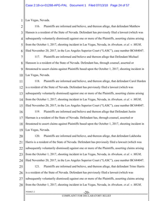 1
2
3
4
5
6
7
8
9
10
11
12
13
14
15
16
17
18
19
20
21
22
23
24
25
26
27
28
39268621.2
-20-
COMPLAINT FOR DECLARATORY RELIEF
Las Vegas, Nevada.
116. Plaintiffs are informed and believe, and thereon allege, that defendant Matthew
Hansen is a resident of the State of Nevada. Defendant has previously filed a lawsuit (which was
subsequently voluntarily dismissed) against one or more of the Plaintiffs, asserting claims arising
from the October 1, 2017, shooting incident in Las Vegas, Nevada, in Abraham, et al. v. MGM,
filed November 20, 2017, in the Los Angeles Superior Court (“LASC”), case number BC684047.
117. Plaintiffs are informed and believe and thereon allege that Defendant Michael
Hansson is a resident of the State of Nevada. Defendant has, through counsel, asserted or
threatened to assert claims against Plaintiffs based upon the October 1, 2017, shooting incident in
Las Vegas, Nevada.
118. Plaintiffs are informed and believe, and thereon allege, that defendant Carol Harden
is a resident of the State of Nevada. Defendant has previously filed a lawsuit (which was
subsequently voluntarily dismissed) against one or more of the Plaintiffs, asserting claims arising
from the October 1, 2017, shooting incident in Las Vegas, Nevada, in Abraham, et al. v. MGM,
filed November 20, 2017, in the Los Angeles Superior Court (“LASC”), case number BC684047.
119. Plaintiffs are informed and believe and thereon allege that Defendant Justin
Harman is a resident of the State of Nevada. Defendant has, through counsel, asserted or
threatened to assert claims against Plaintiffs based upon the October 1, 2017, shooting incident in
Las Vegas, Nevada.
120. Plaintiffs are informed and believe, and thereon allege, that defendant Lakhesha
Harris is a resident of the State of Nevada. Defendant has previously filed a lawsuit (which was
subsequently voluntarily dismissed) against one or more of the Plaintiffs, asserting claims arising
from the October 1, 2017, shooting incident in Las Vegas, Nevada, in Abraham, et al. v. MGM,
filed November 20, 2017, in the Los Angeles Superior Court (“LASC”), case number BC684047.
121. Plaintiffs are informed and believe, and thereon allege, that defendant Trino Harris
is a resident of the State of Nevada. Defendant has previously filed a lawsuit (which was
subsequently voluntarily dismissed) against one or more of the Plaintiffs, asserting claims arising
from the October 1, 2017, shooting incident in Las Vegas, Nevada, in Abraham, et al. v. MGM,
Case 2:18-cv-01288-APG-PAL Document 1 Filed 07/13/18 Page 24 of 57
 