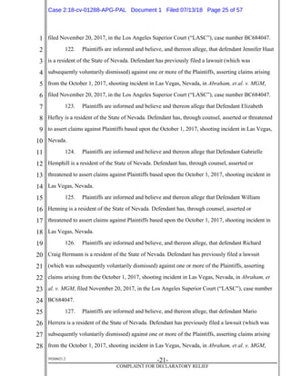 1
2
3
4
5
6
7
8
9
10
11
12
13
14
15
16
17
18
19
20
21
22
23
24
25
26
27
28
39268621.2
-21-
COMPLAINT FOR DECLARATORY RELIEF
filed November 20, 2017, in the Los Angeles Superior Court (“LASC”), case number BC684047.
122. Plaintiffs are informed and believe, and thereon allege, that defendant Jennifer Haut
is a resident of the State of Nevada. Defendant has previously filed a lawsuit (which was
subsequently voluntarily dismissed) against one or more of the Plaintiffs, asserting claims arising
from the October 1, 2017, shooting incident in Las Vegas, Nevada, in Abraham, et al. v. MGM,
filed November 20, 2017, in the Los Angeles Superior Court (“LASC”), case number BC684047.
123. Plaintiffs are informed and believe and thereon allege that Defendant Elizabeth
Hefley is a resident of the State of Nevada. Defendant has, through counsel, asserted or threatened
to assert claims against Plaintiffs based upon the October 1, 2017, shooting incident in Las Vegas,
Nevada.
124. Plaintiffs are informed and believe and thereon allege that Defendant Gabrielle
Hemphill is a resident of the State of Nevada. Defendant has, through counsel, asserted or
threatened to assert claims against Plaintiffs based upon the October 1, 2017, shooting incident in
Las Vegas, Nevada.
125. Plaintiffs are informed and believe and thereon allege that Defendant William
Henning is a resident of the State of Nevada. Defendant has, through counsel, asserted or
threatened to assert claims against Plaintiffs based upon the October 1, 2017, shooting incident in
Las Vegas, Nevada.
126. Plaintiffs are informed and believe, and thereon allege, that defendant Richard
Craig Hermann is a resident of the State of Nevada. Defendant has previously filed a lawsuit
(which was subsequently voluntarily dismissed) against one or more of the Plaintiffs, asserting
claims arising from the October 1, 2017, shooting incident in Las Vegas, Nevada, in Abraham, et
al. v. MGM, filed November 20, 2017, in the Los Angeles Superior Court (“LASC”), case number
BC684047.
127. Plaintiffs are informed and believe, and thereon allege, that defendant Mario
Herrera is a resident of the State of Nevada. Defendant has previously filed a lawsuit (which was
subsequently voluntarily dismissed) against one or more of the Plaintiffs, asserting claims arising
from the October 1, 2017, shooting incident in Las Vegas, Nevada, in Abraham, et al. v. MGM,
Case 2:18-cv-01288-APG-PAL Document 1 Filed 07/13/18 Page 25 of 57
 