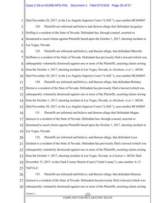 1
2
3
4
5
6
7
8
9
10
11
12
13
14
15
16
17
18
19
20
21
22
23
24
25
26
27
28
39268621.2
-22-
COMPLAINT FOR DECLARATORY RELIEF
filed November 20, 2017, in the Los Angeles Superior Court (“LASC”), case number BC684047.
128. Plaintiffs are informed and believe and thereon allege that Defendant Jacquelyn
Hoffing is a resident of the State of Nevada. Defendant has, through counsel, asserted or
threatened to assert claims against Plaintiffs based upon the October 1, 2017, shooting incident in
Las Vegas, Nevada.
129. Plaintiffs are informed and believe, and thereon allege, that defendant Marcella
Hoffman is a resident of the State of Nevada. Defendant has previously filed a lawsuit (which was
subsequently voluntarily dismissed) against one or more of the Plaintiffs, asserting claims arising
from the October 1, 2017, shooting incident in Las Vegas, Nevada, in Abraham, et al. v. MGM,
filed November 20, 2017, in the Los Angeles Superior Court (“LASC”), case number BC684047.
130. Plaintiffs are informed and believe, and thereon allege, that defendant Brittany
Horton is a resident of the State of Nevada. Defendant has previously filed a lawsuit (which was
subsequently voluntarily dismissed) against one or more of the Plaintiffs, asserting claims arising
from the October 1, 2017, shooting incident in Las Vegas, Nevada, in Abraham, et al. v. MGM,
filed November 20, 2017, in the Los Angeles Superior Court (“LASC”), case number BC684047.
131. Plaintiffs are informed and believe and thereon allege that Defendant Megan
Iannuzzi is a resident of the State of Nevada. Defendant has, through counsel, asserted or
threatened to assert claims against Plaintiffs based upon the October 1, 2017, shooting incident in
Las Vegas, Nevada.
132. Plaintiffs are informed and believe, and thereon allege, that defendant Luca
Iclodean is a resident of the State of Nevada. Defendant has previously filed a lawsuit (which was
subsequently voluntarily dismissed) against one or more of the Plaintiffs, asserting claims arising
from the October 1, 2017, shooting incident in Las Vegas, Nevada, in Iclodean v. MGM, filed
November 15, 2017, in the Clark County District Court (“Clark County”), case number A-17-
764716-C.
133. Plaintiffs are informed and believe, and thereon allege, that defendant Dmorea
Jackson is a resident of the State of Nevada. Defendant has previously filed a lawsuit (which was
subsequently voluntarily dismissed) against one or more of the Plaintiffs, asserting claims arising
Case 2:18-cv-01288-APG-PAL Document 1 Filed 07/13/18 Page 26 of 57
 