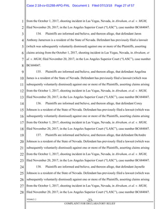1
2
3
4
5
6
7
8
9
10
11
12
13
14
15
16
17
18
19
20
21
22
23
24
25
26
27
28
39268621.2
-23-
COMPLAINT FOR DECLARATORY RELIEF
from the October 1, 2017, shooting incident in Las Vegas, Nevada, in Abraham, et al. v. MGM,
filed November 20, 2017, in the Los Angeles Superior Court (“LASC”), case number BC684047.
134. Plaintiffs are informed and believe, and thereon allege, that defendant Jaron
Anthony Jamerson is a resident of the State of Nevada. Defendant has previously filed a lawsuit
(which was subsequently voluntarily dismissed) against one or more of the Plaintiffs, asserting
claims arising from the October 1, 2017, shooting incident in Las Vegas, Nevada, in Abraham, et
al. v. MGM, filed November 20, 2017, in the Los Angeles Superior Court (“LASC”), case number
BC684047.
135. Plaintiffs are informed and believe, and thereon allege, that defendant Angelina
James is a resident of the State of Nevada. Defendant has previously filed a lawsuit (which was
subsequently voluntarily dismissed) against one or more of the Plaintiffs, asserting claims arising
from the October 1, 2017, shooting incident in Las Vegas, Nevada, in Abraham, et al. v. MGM,
filed November 20, 2017, in the Los Angeles Superior Court (“LASC”), case number BC684047.
136. Plaintiffs are informed and believe, and thereon allege, that defendant Corey
Johnson is a resident of the State of Nevada. Defendant has previously filed a lawsuit (which was
subsequently voluntarily dismissed) against one or more of the Plaintiffs, asserting claims arising
from the October 1, 2017, shooting incident in Las Vegas, Nevada, in Abraham, et al. v. MGM,
filed November 20, 2017, in the Los Angeles Superior Court (“LASC”), case number BC684047.
137. Plaintiffs are informed and believe, and thereon allege, that defendant DeAndre
Johnson is a resident of the State of Nevada. Defendant has previously filed a lawsuit (which was
subsequently voluntarily dismissed) against one or more of the Plaintiffs, asserting claims arising
from the October 1, 2017, shooting incident in Las Vegas, Nevada, in Abraham, et al. v. MGM,
filed November 20, 2017, in the Los Angeles Superior Court (“LASC”), case number BC684047.
138. Plaintiffs are informed and believe, and thereon allege, that defendant Jaynelle
Johnson is a resident of the State of Nevada. Defendant has previously filed a lawsuit (which was
subsequently voluntarily dismissed) against one or more of the Plaintiffs, asserting claims arising
from the October 1, 2017, shooting incident in Las Vegas, Nevada, in Abraham, et al. v. MGM,
filed November 20, 2017, in the Los Angeles Superior Court (“LASC”), case number BC684047.
Case 2:18-cv-01288-APG-PAL Document 1 Filed 07/13/18 Page 27 of 57
 