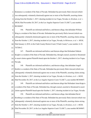 1
2
3
4
5
6
7
8
9
10
11
12
13
14
15
16
17
18
19
20
21
22
23
24
25
26
27
28
39268621.2
-25-
COMPLAINT FOR DECLARATORY RELIEF
Kimmons is a resident of the State of Nevada. Defendant has previously filed a lawsuit (which
was subsequently voluntarily dismissed) against one or more of the Plaintiffs, asserting claims
arising from the October 1, 2017, shooting incident in Las Vegas, Nevada, in Abraham, et al. v.
MGM, filed November 20, 2017, in the Los Angeles Superior Court (“LASC”), case number
BC684047.
146. Plaintiffs are informed and believe, and thereon allege, that defendant William
King is a resident of the State of Nevada. Defendant has previously filed a lawsuit (which was
subsequently voluntarily dismissed) against one or more of the Plaintiffs, asserting claims arising
from the October 1, 2017, shooting incident in Las Vegas, Nevada, in Melanson, et al. v. MGM,
filed January 4, 2018, in the Clark County District Court (“Clark County”), case number A-18-
767288-C.
147. Plaintiffs are informed and believe and thereon allege that Defendant Nikkole
Knight is a resident of the State of Nevada. Defendant has, through counsel, asserted or threatened
to assert claims against Plaintiffs based upon the October 1, 2017, shooting incident in Las Vegas,
Nevada.
148. Plaintiffs are informed and believe, and thereon allege, that defendant Angell
Knittle is a resident of the State of Nevada. Defendant has previously filed a lawsuit (which was
subsequently voluntarily dismissed) against one or more of the Plaintiffs, asserting claims arising
from the October 1, 2017, shooting incident in Las Vegas, Nevada, in Abraham, et al. v. MGM,
filed November 20, 2017, in the Los Angeles Superior Court (“LASC”), case number BC684047.
149. Plaintiffs are informed and believe and thereon allege that Defendant Anna Kopp is
a resident of the State of Nevada. Defendant has, through counsel, asserted or threatened to assert
claims against Plaintiffs based upon the October 1, 2017, shooting incident in Las Vegas, Nevada.
150. Plaintiffs are informed and believe, and thereon allege, that defendant David
Kronberg is a resident of the State of Nevada. Defendant has previously filed a lawsuit (which was
subsequently voluntarily dismissed) against one or more of the Plaintiffs, asserting claims arising
from the October 1, 2017, shooting incident in Las Vegas, Nevada, in Abraham, et al. v. MGM,
filed November 20, 2017, in the Los Angeles Superior Court (“LASC”), case number BC684047.
Case 2:18-cv-01288-APG-PAL Document 1 Filed 07/13/18 Page 29 of 57
 
