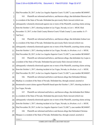 1
2
3
4
5
6
7
8
9
10
11
12
13
14
15
16
17
18
19
20
21
22
23
24
25
26
27
28
39268621.2
-28-
COMPLAINT FOR DECLARATORY RELIEF
filed November 20, 2017, in the Los Angeles Superior Court (“LASC”), case number BC684047.
163. Plaintiffs are informed and believe, and thereon allege, that defendant Shawna Lott
is a resident of the State of Nevada. Defendant has previously filed a lawsuit (which was
subsequently voluntarily dismissed) against one or more of the Plaintiffs, asserting claims arising
from the October 1, 2017, shooting incident in Las Vegas, Nevada, in Lott v. MGM, filed
November 15, 2017, in the Clark County District Court (“Clark County”), case number A-17-
764736-C.
164. Plaintiffs are informed and believe, and thereon allege, that defendant Joshua Luiz
is a resident of the State of Nevada. Defendant has previously filed a lawsuit (which was
subsequently voluntarily dismissed) against one or more of the Plaintiffs, asserting claims arising
from the October 1, 2017, shooting incident in Las Vegas, Nevada, in Abraham, et al. v. MGM,
filed November 20, 2017, in the Los Angeles Superior Court (“LASC”), case number BC684047.
165. Plaintiffs are informed and believe, and thereon allege, that defendant Joy Lujan is
a resident of the State of Nevada. Defendant has previously filed a lawsuit (which was
subsequently voluntarily dismissed) against one or more of the Plaintiffs, asserting claims arising
from the October 1, 2017, shooting incident in Las Vegas, Nevada, in Abraham, et al. v. MGM,
filed November 20, 2017, in the Los Angeles Superior Court (“LASC”), case number BC684047.
166. Plaintiffs are informed and believe and thereon allege that Defendant Brittany
MacKay is a resident of the State of Nevada. Defendant has, through counsel, asserted or
threatened to assert claims against Plaintiffs based upon the October 1, 2017, shooting incident in
Las Vegas, Nevada.
167. Plaintiffs are informed and believe, and thereon allege, that defendant Keri Maher
is a resident of the State of Nevada. Defendant has previously filed a lawsuit (which was
subsequently voluntarily dismissed) against one or more of the Plaintiffs, asserting claims arising
from the October 1, 2017, shooting incident in Las Vegas, Nevada, in Abraham, et al. v. MGM,
filed November 20, 2017, in the Los Angeles Superior Court (“LASC”), case number BC684047.
168. Plaintiffs are informed and believe and thereon allege that Defendant Christian
Marquez is a resident of the State of Nevada. Defendant has, through counsel, asserted or
Case 2:18-cv-01288-APG-PAL Document 1 Filed 07/13/18 Page 32 of 57
 