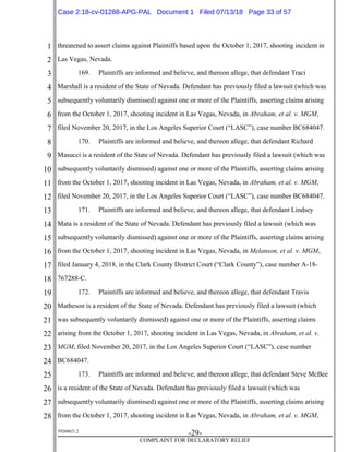 1
2
3
4
5
6
7
8
9
10
11
12
13
14
15
16
17
18
19
20
21
22
23
24
25
26
27
28
39268621.2
-29-
COMPLAINT FOR DECLARATORY RELIEF
threatened to assert claims against Plaintiffs based upon the October 1, 2017, shooting incident in
Las Vegas, Nevada.
169. Plaintiffs are informed and believe, and thereon allege, that defendant Traci
Marshall is a resident of the State of Nevada. Defendant has previously filed a lawsuit (which was
subsequently voluntarily dismissed) against one or more of the Plaintiffs, asserting claims arising
from the October 1, 2017, shooting incident in Las Vegas, Nevada, in Abraham, et al. v. MGM,
filed November 20, 2017, in the Los Angeles Superior Court (“LASC”), case number BC684047.
170. Plaintiffs are informed and believe, and thereon allege, that defendant Richard
Masucci is a resident of the State of Nevada. Defendant has previously filed a lawsuit (which was
subsequently voluntarily dismissed) against one or more of the Plaintiffs, asserting claims arising
from the October 1, 2017, shooting incident in Las Vegas, Nevada, in Abraham, et al. v. MGM,
filed November 20, 2017, in the Los Angeles Superior Court (“LASC”), case number BC684047.
171. Plaintiffs are informed and believe, and thereon allege, that defendant Lindsey
Mata is a resident of the State of Nevada. Defendant has previously filed a lawsuit (which was
subsequently voluntarily dismissed) against one or more of the Plaintiffs, asserting claims arising
from the October 1, 2017, shooting incident in Las Vegas, Nevada, in Melanson, et al. v. MGM,
filed January 4, 2018, in the Clark County District Court (“Clark County”), case number A-18-
767288-C.
172. Plaintiffs are informed and believe, and thereon allege, that defendant Travis
Matheson is a resident of the State of Nevada. Defendant has previously filed a lawsuit (which
was subsequently voluntarily dismissed) against one or more of the Plaintiffs, asserting claims
arising from the October 1, 2017, shooting incident in Las Vegas, Nevada, in Abraham, et al. v.
MGM, filed November 20, 2017, in the Los Angeles Superior Court (“LASC”), case number
BC684047.
173. Plaintiffs are informed and believe, and thereon allege, that defendant Steve McBee
is a resident of the State of Nevada. Defendant has previously filed a lawsuit (which was
subsequently voluntarily dismissed) against one or more of the Plaintiffs, asserting claims arising
from the October 1, 2017, shooting incident in Las Vegas, Nevada, in Abraham, et al. v. MGM,
Case 2:18-cv-01288-APG-PAL Document 1 Filed 07/13/18 Page 33 of 57
 