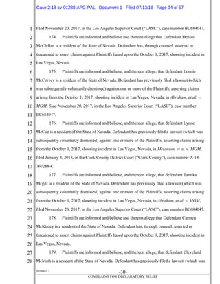 1
2
3
4
5
6
7
8
9
10
11
12
13
14
15
16
17
18
19
20
21
22
23
24
25
26
27
28
39268621.2
-30-
COMPLAINT FOR DECLARATORY RELIEF
filed November 20, 2017, in the Los Angeles Superior Court (“LASC”), case number BC684047.
174. Plaintiffs are informed and believe and thereon allege that Defendant Denise
McClellan is a resident of the State of Nevada. Defendant has, through counsel, asserted or
threatened to assert claims against Plaintiffs based upon the October 1, 2017, shooting incident in
Las Vegas, Nevada.
175. Plaintiffs are informed and believe, and thereon allege, that defendant Lonnie
McCorvey is a resident of the State of Nevada. Defendant has previously filed a lawsuit (which
was subsequently voluntarily dismissed) against one or more of the Plaintiffs, asserting claims
arising from the October 1, 2017, shooting incident in Las Vegas, Nevada, in Abraham, et al. v.
MGM, filed November 20, 2017, in the Los Angeles Superior Court (“LASC”), case number
BC684047.
176. Plaintiffs are informed and believe, and thereon allege, that defendant Lynne
McCue is a resident of the State of Nevada. Defendant has previously filed a lawsuit (which was
subsequently voluntarily dismissed) against one or more of the Plaintiffs, asserting claims arising
from the October 1, 2017, shooting incident in Las Vegas, Nevada, in Melanson, et al. v. MGM,
filed January 4, 2018, in the Clark County District Court (“Clark County”), case number A-18-
767288-C.
177. Plaintiffs are informed and believe, and thereon allege, that defendant Tamika
Mcgill is a resident of the State of Nevada. Defendant has previously filed a lawsuit (which was
subsequently voluntarily dismissed) against one or more of the Plaintiffs, asserting claims arising
from the October 1, 2017, shooting incident in Las Vegas, Nevada, in Abraham, et al. v. MGM,
filed November 20, 2017, in the Los Angeles Superior Court (“LASC”), case number BC684047.
178. Plaintiffs are informed and believe and thereon allege that Defendant Carmen
McKinley is a resident of the State of Nevada. Defendant has, through counsel, asserted or
threatened to assert claims against Plaintiffs based upon the October 1, 2017, shooting incident in
Las Vegas, Nevada.
179. Plaintiffs are informed and believe, and thereon allege, that defendant Cleveland
McMath is a resident of the State of Nevada. Defendant has previously filed a lawsuit (which was
Case 2:18-cv-01288-APG-PAL Document 1 Filed 07/13/18 Page 34 of 57
 