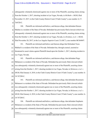 1
2
3
4
5
6
7
8
9
10
11
12
13
14
15
16
17
18
19
20
21
22
23
24
25
26
27
28
39268621.2
-31-
COMPLAINT FOR DECLARATORY RELIEF
subsequently voluntarily dismissed) against one or more of the Plaintiffs, asserting claims arising
from the October 1, 2017, shooting incident in Las Vegas, Nevada, in McMath v. MGM, filed
November 15, 2017, in the Clark County District Court (“Clark County”), case number A-17-
764720-C.
180. Plaintiffs are informed and believe, and thereon allege, that defendant Doreen
Medina is a resident of the State of Nevada. Defendant has previously filed a lawsuit (which was
subsequently voluntarily dismissed) against one or more of the Plaintiffs, asserting claims arising
from the October 1, 2017, shooting incident in Las Vegas, Nevada, in Abraham, et al. v. MGM,
filed November 20, 2017, in the Los Angeles Superior Court (“LASC”), case number BC684047.
181. Plaintiffs are informed and believe and thereon allege that Defendant Treza
Mekhail is a resident of the State of Nevada. Defendant has, through counsel, asserted or
threatened to assert claims against Plaintiffs based upon the October 1, 2017, shooting incident in
Las Vegas, Nevada.
182. Plaintiffs are informed and believe, and thereon allege, that defendant Paige
Melanson is a resident of the State of Nevada. Defendant has previously filed a lawsuit (which
was subsequently voluntarily dismissed) against one or more of the Plaintiffs, asserting claims
arising from the October 1, 2017, shooting incident in Las Vegas, Nevada, in Melanson, et al. v.
MGM, filed January 4, 2018, in the Clark County District Court (“Clark County”), case number A-
18-767288-C.
183. Plaintiffs are informed and believe, and thereon allege, that defendant Rosemarie
Melanson is a resident of the State of Nevada. Defendant has previously filed a lawsuit (which
was subsequently voluntarily dismissed) against one or more of the Plaintiffs, asserting claims
arising from the October 1, 2017, shooting incident in Las Vegas, Nevada, in Melanson, et al. v.
MGM, filed January 4, 2018, in the Clark County District Court (“Clark County”), case number A-
18-767288-C.
184. Plaintiffs are informed and believe, and thereon allege, that defendant Stephanie
Melanson is a resident of the State of Nevada. Defendant has previously filed a lawsuit (which
was subsequently voluntarily dismissed) against one or more of the Plaintiffs, asserting claims
Case 2:18-cv-01288-APG-PAL Document 1 Filed 07/13/18 Page 35 of 57
 