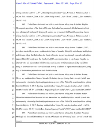 1
2
3
4
5
6
7
8
9
10
11
12
13
14
15
16
17
18
19
20
21
22
23
24
25
26
27
28
39268621.2
-32-
COMPLAINT FOR DECLARATORY RELIEF
arising from the October 1, 2017, shooting incident in Las Vegas, Nevada, in Melanson, et al. v.
MGM, filed January 4, 2018, in the Clark County District Court (“Clark County”), case number A-
18-767288-C.
185. Plaintiffs are informed and believe, and thereon allege, that defendant Stephen
Melanson is a resident of the State of Nevada. Defendant has previously filed a lawsuit (which
was subsequently voluntarily dismissed) against one or more of the Plaintiffs, asserting claims
arising from the October 1, 2017, shooting incident in Las Vegas, Nevada, in Melanson, et al. v.
MGM, filed January 4, 2018, in the Clark County District Court (“Clark County”), case number A-
18-767288-C.
186. Plaintiffs are informed and believe, and thereon allege that on October 1, 2017,
decedent Austin Meyer, was a resident of the State of Nevada. Plaintiffs are informed and believe
and thereon allege that Defendant, the Estate of Austin Meyer, has, through counsel, made claims
against Plaintiffs based upon the October 1, 2017, shooting incident in Las Vegas, Nevada, or,
alternatively, has indicated an intent to make such claims in the future (such as by way of the
filing of a separate lawsuit – now dismissed, by way of a letter of representation of counsel, or by
way of an evidence preservation letter from counsel).
187. Plaintiffs are informed and believe, and thereon allege, that defendant Romeo
Meyer is a resident of the State of Nevada. Defendant has previously filed a lawsuit (which was
subsequently voluntarily dismissed) against one or more of the Plaintiffs, asserting claims arising
from the October 1, 2017, shooting incident in Las Vegas, Nevada, in Abraham, et al. v. MGM,
filed November 20, 2017, in the Los Angeles Superior Court (“LASC”), case number BC684047.
188. Plaintiffs are informed and believe, and thereon allege, that defendant Robert
Miller is a resident of the State of Nevada. Defendant has previously filed a lawsuit (which was
subsequently voluntarily dismissed) against one or more of the Plaintiffs, asserting claims arising
from the October 1, 2017, shooting incident in Las Vegas, Nevada, in Abraham, et al. v. MGM,
filed November 20, 2017, in the Los Angeles Superior Court (“LASC”), case number BC684047.
189. Plaintiffs are informed and believe, and thereon allege, that defendant Phylyssa
Montoya is a resident of the State of Nevada. Defendant has previously filed a lawsuit (which was
Case 2:18-cv-01288-APG-PAL Document 1 Filed 07/13/18 Page 36 of 57
 