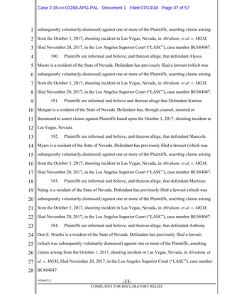 1
2
3
4
5
6
7
8
9
10
11
12
13
14
15
16
17
18
19
20
21
22
23
24
25
26
27
28
39268621.2
-33-
COMPLAINT FOR DECLARATORY RELIEF
subsequently voluntarily dismissed) against one or more of the Plaintiffs, asserting claims arising
from the October 1, 2017, shooting incident in Las Vegas, Nevada, in Abraham, et al. v. MGM,
filed November 20, 2017, in the Los Angeles Superior Court (“LASC”), case number BC684047.
190. Plaintiffs are informed and believe, and thereon allege, that defendant Alyssa
Moore is a resident of the State of Nevada. Defendant has previously filed a lawsuit (which was
subsequently voluntarily dismissed) against one or more of the Plaintiffs, asserting claims arising
from the October 1, 2017, shooting incident in Las Vegas, Nevada, in Abraham, et al. v. MGM,
filed November 20, 2017, in the Los Angeles Superior Court (“LASC”), case number BC684047.
191. Plaintiffs are informed and believe and thereon allege that Defendant Katrina
Morgan is a resident of the State of Nevada. Defendant has, through counsel, asserted or
threatened to assert claims against Plaintiffs based upon the October 1, 2017, shooting incident in
Las Vegas, Nevada.
192. Plaintiffs are informed and believe, and thereon allege, that defendant Shancela
Myers is a resident of the State of Nevada. Defendant has previously filed a lawsuit (which was
subsequently voluntarily dismissed) against one or more of the Plaintiffs, asserting claims arising
from the October 1, 2017, shooting incident in Las Vegas, Nevada, in Abraham, et al. v. MGM,
filed November 20, 2017, in the Los Angeles Superior Court (“LASC”), case number BC684047.
193. Plaintiffs are informed and believe, and thereon allege, that defendant Marirose
Naing is a resident of the State of Nevada. Defendant has previously filed a lawsuit (which was
subsequently voluntarily dismissed) against one or more of the Plaintiffs, asserting claims arising
from the October 1, 2017, shooting incident in Las Vegas, Nevada, in Abraham, et al. v. MGM,
filed November 20, 2017, in the Los Angeles Superior Court (“LASC”), case number BC684047.
194. Plaintiffs are informed and believe, and thereon allege, that defendant Anthony
Don E. Noarbe is a resident of the State of Nevada. Defendant has previously filed a lawsuit
(which was subsequently voluntarily dismissed) against one or more of the Plaintiffs, asserting
claims arising from the October 1, 2017, shooting incident in Las Vegas, Nevada, in Abraham, et
al. v. MGM, filed November 20, 2017, in the Los Angeles Superior Court (“LASC”), case number
BC684047.
Case 2:18-cv-01288-APG-PAL Document 1 Filed 07/13/18 Page 37 of 57
 