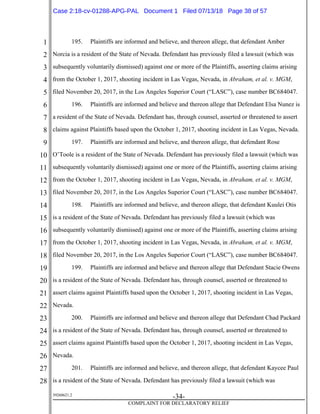 1
2
3
4
5
6
7
8
9
10
11
12
13
14
15
16
17
18
19
20
21
22
23
24
25
26
27
28
39268621.2
-34-
COMPLAINT FOR DECLARATORY RELIEF
195. Plaintiffs are informed and believe, and thereon allege, that defendant Amber
Norcia is a resident of the State of Nevada. Defendant has previously filed a lawsuit (which was
subsequently voluntarily dismissed) against one or more of the Plaintiffs, asserting claims arising
from the October 1, 2017, shooting incident in Las Vegas, Nevada, in Abraham, et al. v. MGM,
filed November 20, 2017, in the Los Angeles Superior Court (“LASC”), case number BC684047.
196. Plaintiffs are informed and believe and thereon allege that Defendant Elsa Nunez is
a resident of the State of Nevada. Defendant has, through counsel, asserted or threatened to assert
claims against Plaintiffs based upon the October 1, 2017, shooting incident in Las Vegas, Nevada.
197. Plaintiffs are informed and believe, and thereon allege, that defendant Rose
O’Toole is a resident of the State of Nevada. Defendant has previously filed a lawsuit (which was
subsequently voluntarily dismissed) against one or more of the Plaintiffs, asserting claims arising
from the October 1, 2017, shooting incident in Las Vegas, Nevada, in Abraham, et al. v. MGM,
filed November 20, 2017, in the Los Angeles Superior Court (“LASC”), case number BC684047.
198. Plaintiffs are informed and believe, and thereon allege, that defendant Kuulei Otis
is a resident of the State of Nevada. Defendant has previously filed a lawsuit (which was
subsequently voluntarily dismissed) against one or more of the Plaintiffs, asserting claims arising
from the October 1, 2017, shooting incident in Las Vegas, Nevada, in Abraham, et al. v. MGM,
filed November 20, 2017, in the Los Angeles Superior Court (“LASC”), case number BC684047.
199. Plaintiffs are informed and believe and thereon allege that Defendant Stacie Owens
is a resident of the State of Nevada. Defendant has, through counsel, asserted or threatened to
assert claims against Plaintiffs based upon the October 1, 2017, shooting incident in Las Vegas,
Nevada.
200. Plaintiffs are informed and believe and thereon allege that Defendant Chad Packard
is a resident of the State of Nevada. Defendant has, through counsel, asserted or threatened to
assert claims against Plaintiffs based upon the October 1, 2017, shooting incident in Las Vegas,
Nevada.
201. Plaintiffs are informed and believe, and thereon allege, that defendant Kaycee Paul
is a resident of the State of Nevada. Defendant has previously filed a lawsuit (which was
Case 2:18-cv-01288-APG-PAL Document 1 Filed 07/13/18 Page 38 of 57
 