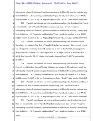 1
2
3
4
5
6
7
8
9
10
11
12
13
14
15
16
17
18
19
20
21
22
23
24
25
26
27
28
39268621.2
-35-
COMPLAINT FOR DECLARATORY RELIEF
subsequently voluntarily dismissed) against one or more of the Plaintiffs, asserting claims arising
from the October 1, 2017, shooting incident in Las Vegas, Nevada, in Abraham, et al. v. MGM,
filed November 20, 2017, in the Los Angeles Superior Court (“LASC”), case number BC684047.
202. Plaintiffs are informed and believe, and thereon allege, that defendant Elisa Perez is
a resident of the State of Nevada. Defendant has previously filed a lawsuit (which was
subsequently voluntarily dismissed) against one or more of the Plaintiffs, asserting claims arising
from the October 1, 2017, shooting incident in Las Vegas, Nevada, in Abraham, et al. v. MGM,
filed November 20, 2017, in the Los Angeles Superior Court (“LASC”), case number BC684047.
203. Plaintiffs are informed and believe, and thereon allege, that defendant Angela
Marie Perry is a resident of the State of Nevada. Defendant has previously filed a lawsuit (which
was subsequently voluntarily dismissed) against one or more of the Plaintiffs, asserting claims
arising from the October 1, 2017, shooting incident in Las Vegas, Nevada, in Abraham, et al. v.
MGM, filed November 20, 2017, in the Los Angeles Superior Court (“LASC”), case number
BC684047.
204. Plaintiffs are informed and believe, and thereon allege, that defendant Jeremy
Pickett is a resident of the State of Nevada. Defendant has previously filed a lawsuit (which was
subsequently voluntarily dismissed) against one or more of the Plaintiffs, asserting claims arising
from the October 1, 2017, shooting incident in Las Vegas, Nevada, in Abraham, et al. v. MGM,
filed November 20, 2017, in the Los Angeles Superior Court (“LASC”), case number BC684047.
205. Plaintiffs are informed and believe, and thereon allege, that defendant Jose Plaza is
a resident of the State of Nevada. Defendant has previously filed a lawsuit (which was
subsequently voluntarily dismissed) against one or more of the Plaintiffs, asserting claims arising
from the October 1, 2017, shooting incident in Las Vegas, Nevada, in Abraham, et al. v. MGM,
filed November 20, 2017, in the Los Angeles Superior Court (“LASC”), case number BC684047.
206. Plaintiffs are informed and believe, and thereon allege, that defendant Mackenzie
Pluta is a resident of the State of Nevada. Defendant has previously filed a lawsuit (which was
subsequently voluntarily dismissed) against one or more of the Plaintiffs, asserting claims arising
from the October 1, 2017, shooting incident in Las Vegas, Nevada, in Abraham, et al. v. MGM,
Case 2:18-cv-01288-APG-PAL Document 1 Filed 07/13/18 Page 39 of 57
 