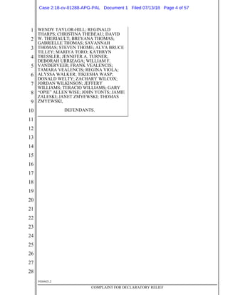 1
2
3
4
5
6
7
8
9
10
11
12
13
14
15
16
17
18
19
20
21
22
23
24
25
26
27
28
39268621.2
COMPLAINT FOR DECLARATORY RELIEF
WENDY TAYLOR-HILL; REGINALD
THARPS; CHRISTINA THEBEAU; DAVID
W. THERIAULT; BREYANA THOMAS;
GABRIELLE THOMAS; SAVANNAH
THOMAS; STEVEN THOME; ALVA BRUCE
TILLEY; MARIYA TORO; KATHRYN
TRESSLER; JENNIFER A. TURNER;
DEBORAH URRIZAGA; WILLIAM F.
VANDERVEER; FRANK VEALENCIS;
TAMARA VEALENCIS; REGINA VIOLA;
ALYSSA WALKER; TIKIESHA WASP;
DONALD WELTY; ZACHARY WILCOX;
JORDAN WILKINSON; JEFFERY
WILLIAMS; TERACIO WILLIAMS; GARY
“OPIE” ALLEN WISE; JOHN YONTS; JAMIE
ZALESKI; JANET ZMYEWSKI; THOMAS
ZMYEWSKI,
DEFENDANTS.
Case 2:18-cv-01288-APG-PAL Document 1 Filed 07/13/18 Page 4 of 57
 
