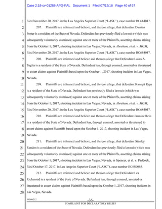 1
2
3
4
5
6
7
8
9
10
11
12
13
14
15
16
17
18
19
20
21
22
23
24
25
26
27
28
39268621.2
-36-
COMPLAINT FOR DECLARATORY RELIEF
filed November 20, 2017, in the Los Angeles Superior Court (“LASC”), case number BC684047.
207. Plaintiffs are informed and believe, and thereon allege, that defendant Darrian
Porter is a resident of the State of Nevada. Defendant has previously filed a lawsuit (which was
subsequently voluntarily dismissed) against one or more of the Plaintiffs, asserting claims arising
from the October 1, 2017, shooting incident in Las Vegas, Nevada, in Abraham, et al. v. MGM,
filed November 20, 2017, in the Los Angeles Superior Court (“LASC”), case number BC684047.
208. Plaintiffs are informed and believe and thereon allege that Defendant Laura A.
Puglia is a resident of the State of Nevada. Defendant has, through counsel, asserted or threatened
to assert claims against Plaintiffs based upon the October 1, 2017, shooting incident in Las Vegas,
Nevada.
209. Plaintiffs are informed and believe, and thereon allege, that defendant Karmjit Raju
is a resident of the State of Nevada. Defendant has previously filed a lawsuit (which was
subsequently voluntarily dismissed) against one or more of the Plaintiffs, asserting claims arising
from the October 1, 2017, shooting incident in Las Vegas, Nevada, in Abraham, et al. v. MGM,
filed November 20, 2017, in the Los Angeles Superior Court (“LASC”), case number BC684047.
210. Plaintiffs are informed and believe and thereon allege that Defendant Jasmine Rein
is a resident of the State of Nevada. Defendant has, through counsel, asserted or threatened to
assert claims against Plaintiffs based upon the October 1, 2017, shooting incident in Las Vegas,
Nevada.
211. Plaintiffs are informed and believe, and thereon allege, that defendant Stanley
Rendon is a resident of the State of Nevada. Defendant has previously filed a lawsuit (which was
subsequently voluntarily dismissed) against one or more of the Plaintiffs, asserting claims arising
from the October 1, 2017, shooting incident in Las Vegas, Nevada, in Spencer, et al. v. Paddock,
filed October 17, 2017, in Los Angeles Superior Court (“LASC”), case number BC680065.
212. Plaintiffs are informed and believe and thereon allege that Defendant Lea
Richmond is a resident of the State of Nevada. Defendant has, through counsel, asserted or
threatened to assert claims against Plaintiffs based upon the October 1, 2017, shooting incident in
Las Vegas, Nevada.
Case 2:18-cv-01288-APG-PAL Document 1 Filed 07/13/18 Page 40 of 57
 