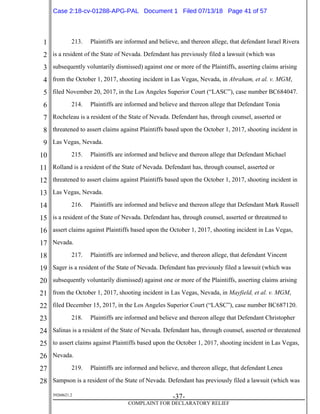 1
2
3
4
5
6
7
8
9
10
11
12
13
14
15
16
17
18
19
20
21
22
23
24
25
26
27
28
39268621.2
-37-
COMPLAINT FOR DECLARATORY RELIEF
213. Plaintiffs are informed and believe, and thereon allege, that defendant Israel Rivera
is a resident of the State of Nevada. Defendant has previously filed a lawsuit (which was
subsequently voluntarily dismissed) against one or more of the Plaintiffs, asserting claims arising
from the October 1, 2017, shooting incident in Las Vegas, Nevada, in Abraham, et al. v. MGM,
filed November 20, 2017, in the Los Angeles Superior Court (“LASC”), case number BC684047.
214. Plaintiffs are informed and believe and thereon allege that Defendant Tonia
Rocheleau is a resident of the State of Nevada. Defendant has, through counsel, asserted or
threatened to assert claims against Plaintiffs based upon the October 1, 2017, shooting incident in
Las Vegas, Nevada.
215. Plaintiffs are informed and believe and thereon allege that Defendant Michael
Rolland is a resident of the State of Nevada. Defendant has, through counsel, asserted or
threatened to assert claims against Plaintiffs based upon the October 1, 2017, shooting incident in
Las Vegas, Nevada.
216. Plaintiffs are informed and believe and thereon allege that Defendant Mark Russell
is a resident of the State of Nevada. Defendant has, through counsel, asserted or threatened to
assert claims against Plaintiffs based upon the October 1, 2017, shooting incident in Las Vegas,
Nevada.
217. Plaintiffs are informed and believe, and thereon allege, that defendant Vincent
Sager is a resident of the State of Nevada. Defendant has previously filed a lawsuit (which was
subsequently voluntarily dismissed) against one or more of the Plaintiffs, asserting claims arising
from the October 1, 2017, shooting incident in Las Vegas, Nevada, in Mayfield, et al. v. MGM,
filed December 15, 2017, in the Los Angeles Superior Court (“LASC”), case number BC687120.
218. Plaintiffs are informed and believe and thereon allege that Defendant Christopher
Salinas is a resident of the State of Nevada. Defendant has, through counsel, asserted or threatened
to assert claims against Plaintiffs based upon the October 1, 2017, shooting incident in Las Vegas,
Nevada.
219. Plaintiffs are informed and believe, and thereon allege, that defendant Lenea
Sampson is a resident of the State of Nevada. Defendant has previously filed a lawsuit (which was
Case 2:18-cv-01288-APG-PAL Document 1 Filed 07/13/18 Page 41 of 57
 