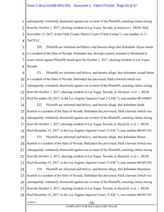 1
2
3
4
5
6
7
8
9
10
11
12
13
14
15
16
17
18
19
20
21
22
23
24
25
26
27
28
39268621.2
-38-
COMPLAINT FOR DECLARATORY RELIEF
subsequently voluntarily dismissed) against one or more of the Plaintiffs, asserting claims arising
from the October 1, 2017, shooting incident in Las Vegas, Nevada, in Sampson v. MGM, filed
November 15, 2017, in the Clark County District Court (“Clark County”), case number A-17-
764733-C.
220. Plaintiffs are informed and believe and thereon allege that Defendant Alyssa Sands
is a resident of the State of Nevada. Defendant has, through counsel, asserted or threatened to
assert claims against Plaintiffs based upon the October 1, 2017, shooting incident in Las Vegas,
Nevada.
221. Plaintiffs are informed and believe, and thereon allege, that defendant Joseph Sartin
is a resident of the State of Nevada. Defendant has previously filed a lawsuit (which was
subsequently voluntarily dismissed) against one or more of the Plaintiffs, asserting claims arising
from the October 1, 2017, shooting incident in Las Vegas, Nevada, in Abraham, et al. v. MGM,
filed November 20, 2017, in the Los Angeles Superior Court (“LASC”), case number BC684047.
222. Plaintiffs are informed and believe, and thereon allege, that defendant Sarah
Scarlett is a resident of the State of Nevada. Defendant has previously filed a lawsuit (which was
subsequently voluntarily dismissed) against one or more of the Plaintiffs, asserting claims arising
from the October 1, 2017, shooting incident in Las Vegas, Nevada, in Mayfield, et al. v. MGM,
filed December 15, 2017, in the Los Angeles Superior Court (“LASC”), case number BC687120.
223. Plaintiffs are informed and believe, and thereon allege, that defendant Shawn
Scarlett is a resident of the State of Nevada. Defendant has previously filed a lawsuit (which was
subsequently voluntarily dismissed) against one or more of the Plaintiffs, asserting claims arising
from the October 1, 2017, shooting incident in Las Vegas, Nevada, in Mayfield, et al. v. MGM,
filed December 15, 2017, in the Los Angeles Superior Court (“LASC”), case number BC687120.
224. Plaintiffs are informed and believe, and thereon allege, that defendant Shaylenne
Scarlett is a resident of the State of Nevada. Defendant has previously filed a lawsuit (which was
subsequently voluntarily dismissed) against one or more of the Plaintiffs, asserting claims arising
from the October 1, 2017, shooting incident in Las Vegas, Nevada, in Mayfield, et al. v. MGM,
filed December 15, 2017, in the Los Angeles Superior Court (“LASC”), case number BC687120.
Case 2:18-cv-01288-APG-PAL Document 1 Filed 07/13/18 Page 42 of 57
 